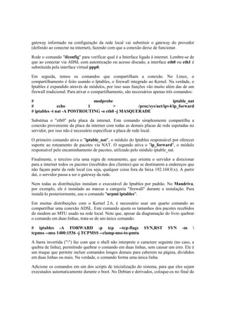 gateway informado na configuração da rede local vai substituir o gateway do provedor
(definido ao conectar na internet), fazendo com que a conexão deixe de funcionar.
Rode o comando "ifconfig" para verificar qual é a Interface ligada à internet. Lembre-se de
que ao conectar via ADSL com autenticação ou acesso discado, a interface eth0 ou eth1 é
substituída pela interface virtual ppp0.
Em seguida, temos os comandos que compartilham a conexão. No Linux, o
compartilhamento é feito usando o Iptables, o firewall integrado ao Kernel. Na verdade, o
Iptables é expandido através de módulos, por isso suas funções vão muito além das de um
firewall tradicional. Para ativar o compartilhamento, são necessários apenas três comandos:
# modprobe iptable_nat
# echo 1 > /proc/sys/net/ipv4/ip_forward
# iptables -t nat -A POSTROUTING -o eth0 -j MASQUERADE
Substitua o "eth0" pela placa da internet. Este comando simplesmente compartilha a
conexão proveniente da placa da internet com todas as demais placas de rede espetadas no
servidor, por isso não é necessário especificar a placa de rede local.
O primeiro comando ativa o "iptable_nat", o módulo do Iptables responsável por oferecer
suporte ao roteamento de pacotes via NAT. O segundo ativa o "ip_forward", o módulo
responsável pelo encaminhamento de pacotes, utilizado pelo módulo iptable_nat.
Finalmente, o terceiro cria uma regra de roteamento, que orienta o servidor a direcionar
para a internet todos os pacotes (recebidos dos clientes) que se destinarem a endereços que
não façam parte da rede local (ou seja, qualquer coisa fora da faixa 192.168.0.x). A partir
daí, o servidor passa a ser o gateway da rede.
Nem todas as distribuições instalam o executável do Iptables por padrão. No Mandriva,
por exemplo, ele é instalado ao marcar a categoria "firewall" durante a instalação. Para
instalá-lo posteriormente, use o comando "urpmi iptables".
Em muitas distribuições com o Kernel 2.6, é necessário usar um quarto comando ao
compartilhar uma conexão ADSL. Este comando ajusta os tamanhos dos pacotes recebidos
do modem ao MTU usado na rede local. Note que, apesar da diagramação do livro quebrar
o comando em duas linhas, trata-se de um único comando:
# iptables -A FORWARD -p tcp --tcp-flags SYN,RST SYN -m 
tcpmss --mss 1400:1536 -j TCPMSS --clamp-mss-to-pmtu
A barra invertida ("") faz com que o shell não interprete o caractere seguinte (no caso, a
quebra de linha), permitindo quebrar o comando em duas linhas, sem causar um erro. Ele é
um truque que permite incluir comandos longos demais para caberem na página, divididos
em duas linhas ou mais. Na verdade, o comando forma uma única linha.
Adicione os comandos em um dos scripts de inicialização do sistema, para que eles sejam
executados automaticamente durante o boot. No Debian e derivados, coloque-os no final do
 