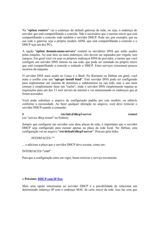 Na "option routers" vai o endereço do default gateway da rede, ou seja, o endereço do
servidor que está compartilhando a conexão. Não é necessário que o mesmo micro que está
compartilhando a conexão rode também o servidor DHCP. Pode ser, por exemplo, que na
sua rede o gateway seja o próprio modem ADSL que está compartilhando a conexão e o
DHCP seja um dos PCs.
A opção "option domain-name-servers" contém os servidores DNS que serão usados
pelas estações. Ao usar dois ou mais endereços, eles devem ser separados por vírgula, sem
espaços. Em geral você vai usar os próprios endereços DNS do provedor, a menos que você
configure um servidor DNS interno na sua rede, que pode ser instalado no próprio micro
que está compartilhando a conexão e rodando o DHCP. Estes serviços consomem poucos
recursos da máquina.
O servidor DNS mais usado no Linux é o Bind. No Kurumin ou Debian em geral, você
mata o coelho com um "apt-get install bind". Este servidor DNS pode ser configurado
para implementar um sistema de domínios e subdomínios na sua rede, mas o uso mais
comum é simplesmente fazer um "cache", onde o servidor DNS simplesmente repassa as
requisições para um dos 13 root servers da internet e vai armazenando os endereços que já
foram acessados.
Você pode substituir o arquivo de configuração padrão por este modelo, ou editá-lo
conforme a necessidade. Ao fazer qualquer alteração no arquivo, você deve reiniciar o
servidor DHCP usando o comando:
# /etc/init.d/dhcp3-server restart
(ou "service dhcp restart" no Fedora)
Sempre que configurar um servidor com duas placas de rede, é importante que o servidor
DHCP seja configurado para escutar apenas na placa da rede local. No Debian, esta
configuração vai no arquivo "/etc/default/dhcp3-server". Procure pela linha:
INTERFACES=""
... e adicione a placa que o servidor DHCP deve escutar, como em:
INTERFACES="eth0"
Para que a configuração entre em vigor, basta reiniciar o serviço novamente.
» Próximo: DHCP com IP fixo
Mais uma opção interessante no servidor DHCP é a possibilidade de relacionar um
determinado endereço IP com o endereço MAC de certo micro da rede. Isso faz com que
 