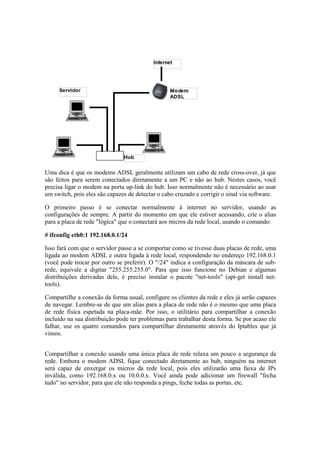 Uma dica é que os modems ADSL geralmente utilizam um cabo de rede cross-over, já que
são feitos para serem conectados diretamente a um PC e não ao hub. Nestes casos, você
precisa ligar o modem na porta up-link do hub. Isso normalmente não é necessário ao usar
um switch, pois eles são capazes de detectar o cabo cruzado e corrigir o sinal via software.
O primeiro passo é se conectar normalmente à internet no servidor, usando as
configurações de sempre. A partir do momento em que ele estiver acessando, crie o alias
para a placa de rede "lógica" que o conectará aos micros da rede local, usando o comando:
# ifconfig eth0:1 192.168.0.1/24
Isso fará com que o servidor passe a se comportar como se tivesse duas placas de rede, uma
ligada ao modem ADSL e outra ligada à rede local, respondendo no endereço 192.168.0.1
(você pode trocar por outro se preferir). O "/24" indica a configuração da máscara de sub-
rede, equivale a digitar "255.255.255.0". Para que isso funcione no Debian e algumas
distribuições derivadas dele, é preciso instalar o pacote "net-tools" (apt-get install net-
tools).
Compartilhe a conexão da forma usual, configure os clientes da rede e eles já serão capazes
de navegar. Lembre-se de que um alias para a placa de rede não é o mesmo que uma placa
de rede física espetada na placa-mãe. Por isso, o utilitário para compartilhar a conexão
incluído na sua distribuição pode ter problemas para trabalhar desta forma. Se por acaso ele
falhar, use os quatro comandos para compartilhar diretamente através do Iptables que já
vimos.
Compartilhar a conexão usando uma única placa de rede relaxa um pouco a segurança da
rede. Embora o modem ADSL fique conectado diretamente ao hub, ninguém na internet
será capaz de enxergar os micros da rede local, pois eles utilizarão uma faixa de IPs
inválida, como 192.168.0.x ou 10.0.0.x. Você ainda pode adicionar um firewall "fecha
tudo" no servidor, para que ele não responda a pings, feche todas as portas, etc.
 