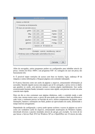 Além do navegador, outros programas podem ser configurados para trabalhar através do
proxy: clientes de ICQ e MSN e até programas P2P. As vantagens de usar um proxy são
basicamente três:
1- É possível impor restrições de acesso com base no horário, login, endereço IP da
máquina e outras informações e bloquear páginas com conteúdo indesejado.
2- O proxy funciona como um cache de páginas e arquivos, armazenando informações já
acessadas. Quando alguém acessa uma página que já foi carregada, o proxy envia os dados
que guardou no cache, sem precisar acessar a mesma página repetidamente. Isso acaba
economizando bastante banda, tornando o acesso mais rápido, sem precisar investir em uma
conexão mais rápida.
Hoje em dia os sites costumam usar páginas dinâmicas, onde o conteúdo muda a cada
visita, mas, mesmo nestes casos, o proxy dá uma ajuda, pois embora o html seja diferente a
cada visita, e realmente precise ser baixado de novo, muitos componentes da página, como
ilustrações, banners e animações em flash, podem ser aproveitados do cache, diminuindo o
tempo total de carregamento.
Dependendo da configuração, o proxy pode apenas acelerar o acesso às páginas ou servir
como um verdadeiro cache de arquivos, armazenando atualizações do Windows Update,
downloads diversos e pacotes instalados através do apt-get, por exemplo. Ao invés de ter
que baixar o Service Pack XYZ do Windows XP ou o OpenOffice nos 10 micros da rede,
 
