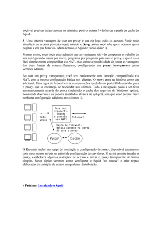 você vai precisar baixar apenas no primeiro, pois os outros 9 vão baixar a partir do cache do
Squid.
3- Uma terceira vantagem de usar um proxy é que ele loga todos os acessos. Você pode
visualizar os acessos posteriormente usando o Sarg, assim você sabe quem acessou quais
páginas e em que horários. Além de tudo, o Squid é "dedo-duro" ;).
Mesmo assim, você pode estar achando que as vantagens não vão compensar o trabalho de
sair configurando micro por micro, programa por programa para usar o proxy, e que é mais
fácil simplesmente compartilhar via NAT. Mas existe a possibilidade de juntar as vantagens
das duas formas de compartilhamento, configurando um proxy transparente como
veremos adiante.
Ao usar um proxy transparente, você tem basicamente uma conexão compartilhada via
NAT, com a mesma configuração básica nos clientes. O proxy entra na história como um
adicional. Uma regra de firewall envia as requisições recebidas na porta 80 do servidor para
o proxy, que se encarrega de responder aos clientes. Toda a navegação passa a ser feita
automaticamente através do proxy (incluindo o cache dos arquivos do Windows update,
downloads diversos e os pacotes instalados através do apt-get), sem que você precise fazer
nenhuma configuração adicional nos clientes :).
O Kurumin inclui um script de instalação e configuração de proxy, disponível juntamente
com meus outros scripts no painel de configuração de servidores. O script permite instalar o
proxy, estabelecer algumas restrições de acesso e ativar o proxy transparente de forma
simples. Neste tópico veremos como configurar o Squid "no muque" e criar regras
elaboradas de restrição de acesso em qualquer distribuição.
» Próximo: Instalando o Squid
 