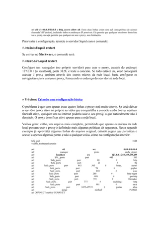 acl all src 0.0.0.0/0.0.0.0 e http_access allow all: Estas duas linhas criam uma acl (uma política de acesso)
chamada "all" (todos), incluindo todos os endereços IP possíveis. Ela permite que qualquer um dentro desta lista
use o proxy, ou seja, permite que qualquer um use o proxy, sem limitações.
Para testar a configuração, reinicie o servidor Squid com o comando:
# /etc/init.d/squid restart
Se estiver no Slackware, o comando será:
# /etc/rc.d/rc.squid restart
Configure um navegador (no próprio servidor) para usar o proxy, através do endereço
127.0.0.1 (o localhost), porta 3128, e teste a conexão. Se tudo estiver ok, você conseguirá
acessar o proxy também através dos outros micros da rede local, basta configurar os
navegadores para usarem o proxy, fornecendo o endereço do servidor na rede local.
» Próximo: Criando uma configuração básica
O problema é que com apenas estas quatro linhas o proxy está muito aberto. Se você deixar
o servidor proxy ativo no próprio servidor que compartilha a conexão e não houver nenhum
firewall ativo, qualquer um na internet poderia usar o seu proxy, o que naturalmente não é
desejado. O proxy deve ficar ativo apenas para a rede local.
Vamos gerar, então, um arquivo mais completo, permitindo que apenas os micros da rede
local possam usar o proxy e definindo mais algumas políticas de segurança. Neste segundo
exemplo já aproveitei algumas linhas do arquivo original, criando regras que permitem o
acesso a apenas algumas portas e não a qualquer coisa, como na configuração anterior:
http_port 3128
visible_hostname kurumin
acl all src 0.0.0.0/0.0.0.0
acl manager proto cache_object
acl localhost src 127.0.0.1/255.255.255.255
acl SSL_ports port 443 563
acl Safe_ports port 80 # http
acl Safe_ports port 21 # ftp
acl Safe_ports port 443 563 # https, snews
acl Safe_ports port 70 # gopher
acl Safe_ports port 210 # wais
acl Safe_ports port 280 # http-mgmt
acl Safe_ports port 488 # gss-http
acl Safe_ports port 591 # filemaker
acl Safe_ports port 777 # multiling http
acl Safe_ports port 901 # swat
acl Safe_ports port 1025-65535 # portas altas
acl purge method PURGE
acl CONNECT method CONNECT
 