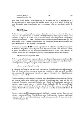 maximum_object_size 512 MB
minimum_object_size 0 KB
Você pode definir ainda a percentagem de uso do cache que fará o Squid começar a
descartar os arquivos mais antigos. Por padrão, sempre que o cache atingir 95% de uso,
serão descartados arquivos antigos até que a percentagem volte para um número abaixo de
90%:
cache_swap_low 90
cache_swap_high 95
4- Depois vem a configuração do tamanho do cache em disco propriamente dita, que é
composta por quatro valores. O primeiro, (/var/spool/squid) indica a pasta onde o Squid
armazena os arquivos do cache. Você pode querer alterar para uma pasta em uma partição
separada, por exemplo. O "2048" indica a quantidade de espaço no HD (em MB) que será
usada para o cache. Aumente o valor se você tem muito espaço no HD do servidor e quer
que o Squid guarde os downloads por muito tempo.
Finalmente, os números 16 256 indicam a quantidade de subpastas que serão criadas dentro
do diretório. Por padrão, temos 16 pastas com 256 subpastas cada uma. O número "ideal"
de pastas e subpastas para um melhor desempenho varia de acordo com o sistema de
arquivos usado, mas esta configuração padrão é adequada para a maioria das situações:
cache_dir ufs /var/spool/squid 2048 16 256
5- Você pode definir ainda o arquivo onde são guardados os logs de acesso do Squid. Por
padrão, o Squid guarda o log de acesso no arquivo "/var/log/squid/access.log". Este arquivo
é usado pelo Sarg para gerar as páginas com as estatísticas de acesso.
cache_access_log /var/log/squid/access.log
6- Mais uma configuração que você pode querer alterar é o padrão de atualização do cache.
Estas três linhas precisam sempre ser usadas em conjunto, ou seja, você pode alterá-las,
mas sempre as três precisam estar presentes no arquivo. Eliminando um, o Squid ignora as
outras duas e usa o default.
Os números indicam o intervalo (em minutos) que o Squid irá aguardar antes de verificar se
um item do cache (uma página, por exemplo) foi atualizado, para cada um dos três
protocolos. O primeiro número (o 15) indica que o Squid verificará (a cada acesso) se as
páginas e arquivos com mais de 15 minutos foram atualizados. Ele faz uma verificação
rápida, checando o tamanho do arquivo, o que é rápido. Se o arquivo não mudou, ele
continua fornecendo aos clientes o arquivo que está no cache, economizando banda da
conexão
O terceiro número (o 2280, equivalente a dois dias) indica o tempo máximo, depois do qual
o objeto é sempre verificado. Além do http e ftp, o Squid suporta o protocolo gopher, que
era muito usado nos primórdios da internet para localizar documentos de texto, mas perdeu
a relevância hoje em dia:
 