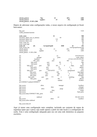 refresh_pattern ^ftp: 15 20% 2280
refresh_pattern ^gopher: 15 0% 2280
refresh_pattern . 15 20% 2280
Depois de adicionar estas configurações todas, o nosso arquivo de configuração já ficará
bem maior:
http_port 3128
visible_hostname kurumin
cache_mem 32 MB
maximum_object_size_in_memory 64 KB
maximum_object_size 512 MB
minimum_object_size 0 KB
cache_swap_low 90
cache_swap_high 95
cache_dir ufs /var/spool/squid 2048 16 256
cache_access_log /var/log/squid/access.log
refresh_pattern ^ftp: 15 20% 2280
refresh_pattern ^gopher: 15 0% 2280
refresh_pattern . 15 20% 2280
acl all src 0.0.0.0/0.0.0.0
acl manager proto cache_object
acl localhost src 127.0.0.1/255.255.255.255
acl SSL_ports port 443 563
acl Safe_ports port 80 # http
acl Safe_ports port 21 # ftp
acl Safe_ports port 443 563 # https, snews
acl Safe_ports port 70 # gopher
acl Safe_ports port 210 # wais
acl Safe_ports port 1025-65535 # unregistered ports
acl Safe_ports port 280 # http-mgmt
acl Safe_ports port 488 # gss-http
acl Safe_ports port 591 # filemaker
acl Safe_ports port 777 # multiling http
acl Safe_ports port 901 # SWAT
acl purge method PURGE
acl CONNECT method CONNECT
http_access allow manager localhost
http_access deny manager
http_access allow purge localhost
http_access deny purge
http_access deny !Safe_ports
http_access deny CONNECT !SSL_ports
acl redelocal src 192.168.1.0/24
http_access allow localhost
http_access allow redelocal
http_access deny all
Aqui já temos uma configuração mais completa, incluindo um conjunto de regras de
segurança (para que o proxy seja usado apenas a partir da rede local) e a configuração do
cache. Esta é uma configuração adequada para uso em uma rede doméstica ou pequeno
escritório.
 