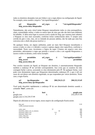 todos os domínios desejados (um por linha) e use a regra abaixo na configuração do Squid.
No exemplo, estou usando o arquivo "/etc/squid/bloqueados":
acl bloqueados url_regex -i "/etc/squid/bloqueados"
http_access deny bloqueados
Naturalmente, não seria viável tentar bloquear manualmente todos os sites pornográficos,
chats, comunidades online, e todos os outros tipos de sites que não são úteis num ambiente
de trabalho. A idéia seria logar os acessos (com a ajuda do Sarg, que veremos mais adiante)
e bloquear os sites mais acessados, conforme tomar conhecimento deles. É sempre uma
corrida de gato e rato, mas, em se tratando de pessoas adultas, não há nada que uma boa
conversa com o chefe não possa resolver ;).
De qualquer forma, em alguns ambientes, pode ser mais fácil bloquear inicialmente o
acesso a todos os sites e ir abrindo o acesso a apenas alguns sites específicos, conforme a
necessidade. Neste caso, invertemos a lógica da regra. Criamos um arquivo com sites
permitidos, adicionamos a regra que permite o acesso a eles e em seguida bloqueamos o
acesso a todos os demais, como neste exemplo:
acl permitidos url_regex -i "/etc/squid/permitidos"
http_access allow permitidos
http_access deny all
Nas versões recentes do Squid, ao bloquear um domínio, é automaticamente bloqueado
também o endereço IP do servidor correspondente. Isso evita que os usuários da rede
consigam burlar o proxy, acessando os sites diretamente pelo IP. De qualquer forma, você
pode criar diretamente regras que bloqueiem determinados endereços IP, o que é útil em
casos de servidores sem domínio registrado, ou que respondam por vários domínios. Neste
caso, a regra ficaria:
acl ips-bloqueados dst 200.234.21.23 200.212.15.45
http_access deny ips-bloqueados
Você pode descobrir rapidamente o endereço IP de um determinado domínio usando o
comando "host", como em:
$ host google.com
google.com A 216.239.57.99
google.com A 216.239.37.99
Depois de adicionar as novas regras, nosso arquivo de configuração ficaria assim:
http_port 3128
visible_hostname kurumin
cache_mem 32 MB
maximum_object_size_in_memory 64 KB
maximum_object_size 512 MB
minimum_object_size 0 KB
cache_swap_low 90
cache_swap_high 95
 