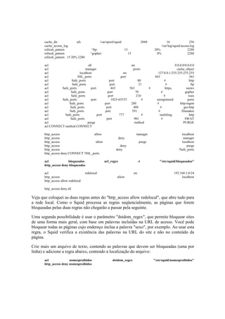 cache_dir ufs /var/spool/squid 2048 16 256
cache_access_log /var/log/squid/access.log
refresh_pattern ^ftp: 15 20% 2280
refresh_pattern ^gopher: 15 0% 2280
refresh_pattern . 15 20% 2280
acl all src 0.0.0.0/0.0.0.0
acl manager proto cache_object
acl localhost src 127.0.0.1/255.255.255.255
acl SSL_ports port 443 563
acl Safe_ports port 80 # http
acl Safe_ports port 21 # ftp
acl Safe_ports port 443 563 # https, snews
acl Safe_ports port 70 # gopher
acl Safe_ports port 210 # wais
acl Safe_ports port 1025-65535 # unregistered ports
acl Safe_ports port 280 # http-mgmt
acl Safe_ports port 488 # gss-http
acl Safe_ports port 591 # filemaker
acl Safe_ports port 777 # multiling http
acl Safe_ports port 901 # SWAT
acl purge method PURGE
acl CONNECT method CONNECT
http_access allow manager localhost
http_access deny manager
http_access allow purge localhost
http_access deny purge
http_access deny !Safe_ports
http_access deny CONNECT !SSL_ports
acl bloqueados url_regex -i "/etc/squid/bloqueados"
http_access deny bloqueados
acl redelocal src 192.168.1.0/24
http_access allow localhost
http_access allow redelocal
http_access deny all
Veja que coloquei as duas regras antes do "http_access allow redelocal", que abre tudo para
a rede local. Como o Squid processa as regras seqüencialmente, as páginas que forem
bloqueadas pelas duas regras não chegarão a passar pela seguinte.
Uma segunda possibilidade é usar o parâmetro "dstdom_regex", que permite bloquear sites
de uma forma mais geral, com base em palavras incluídas na URL de acesso. Você pode
bloquear todas as páginas cujo endereço inclua a palavra "sexo", por exemplo. Ao usar esta
regra, o Squid verifica a existência das palavras na URL do site e não no conteúdo da
página.
Crie mais um arquivo de texto, contendo as palavras que devem ser bloqueadas (uma por
linha) e adicione a regra abaixo, contendo a localização do arquivo:
acl nomesproibidos dstdom_regex "/etc/squid/nomesproibidos"
http_access deny nomesproibidos
 