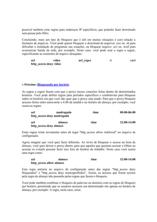 possível também criar regras para endereços IP específicos, que poderão fazer downloads
sem passar pelo filtro.
Concluindo, mais um tipo de bloqueio que é útil em muitas situações é com relação a
formatos de arquivos. Você pode querer bloquear o download de arquivos .exe ou .sh para
dificultar a instalação de programas nas estações, ou bloquear arquivo .avi ou .wmf para
economizar banda da rede, por exemplo. Neste caso, você pode usar a regra a seguir,
especificando as extensões de arquivo desejadas:
acl video url_regex -i .avi
http_access deny video
» Próximo: Bloqueando por horário
As regras a seguir fazem com que o proxy recuse conexões feitas dentro de determinados
horários. Você pode definir regras para períodos específicos e combiná-las para bloquear
todos os horários em que você não quer que o proxy seja usado. Para que o proxy bloqueie
acessos feitos entre meia-noite e 6:00 da manhã e no horário de almoço, por exemplo, você
usaria as regras:
acl madrugada time 00:00-06:00
http_access deny madrugada
acl almoco time 12:00-14:00
http_access deny almoco
Estas regras iriam novamente antes da regra "http_access allow redelocal" no arquivo de
configuração.
Agora imagine que você quer fazer diferente. Ao invés de bloquear o acesso na hora de
almoço, você quer deixar o proxy aberto, para que aqueles que queiram acessar o Orkut ou
acessar os e-mails possam fazer isso fora do horário de trabalho. Neste caso você usaria
uma regra como:
acl almoco time 12:00-14:00
http_access allow almoco
Esta regra entraria no arquivo de configuração antes das regras "http_access deny
bloqueados" e "http_access deny nomesproibidos". Assim, os acessos que forem aceitos
pela regra do almoço não passarão pelas regras que fazem o bloqueio.
Você pode também combinar o bloqueio de palavras ou domínio com as regras de bloqueio
por horário, permitindo que os usuários acessem um determinado site apenas no horário de
almoço, por exemplo. A regra, neste caso, seria:
 