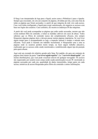 O Sarg é um interpretador de logs para o Squid, assim como o Webalizer é para o Apache.
Sempre que executado, ele cria um conjunto de páginas, divididas por dia, com uma lista de
todas as páginas que foram acessadas e a partir de que máquina da rede veio cada acesso.
Caso você tenha configurado o Squid para exigir autenticação, ele organiza os acessos com
base nos logins dos usuários. Caso contrário, ele mostra os endereços IP das máquinas.
A partir daí você pode acompanhar as páginas que estão sendo acessadas, mesmo que não
exista nenhum filtro de conteúdo, e tomar as medidas cabíveis em casos de abuso. Todos
sabemos que os filtros de conteúdo nunca são completamente eficazes, eles sempre
bloqueiam algumas páginas úteis e deixam passar muitas páginas impróprias. Se você tiver
algum tempo para ir acompanhando os logs, a inspeção manual é sempre o método mais
eficiente. Você pode ir fazendo um trabalho incremental, ir bloqueando uma a uma as
páginas onde os usuários perdem muito tempo, ou fazer algum trabalho educativo,
explicando que os acessos estão sendo monitorados e estabelecendo algum tipo de punição
para quem abusar.
Aqui está um exemplo do relatório gerado pelo Sarg. Por padrão, ele gera um conjunto de
páginas html dentro da pasta "/var/www/squid-reports/" (ou "/var/www/html/squid/", em
muitas distribuições), que você pode visualizar através de qualquer navegador. Os acessos
são organizados por usuário (caso esteja sendo usada autenticação) ou por IP, mostrando as
páginas acessadas por cada um, quantidade de dados transmitidos, tempo gasto em cada
acesso, tentativas de acesso bloqueadas pelos filtros de conteúdo e outras informações.
 