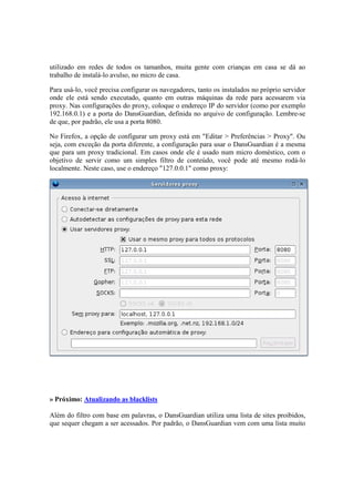 utilizado em redes de todos os tamanhos, muita gente com crianças em casa se dá ao
trabalho de instalá-lo avulso, no micro de casa.
Para usá-lo, você precisa configurar os navegadores, tanto os instalados no próprio servidor
onde ele está sendo executado, quanto em outras máquinas da rede para acessarem via
proxy. Nas configurações do proxy, coloque o endereço IP do servidor (como por exemplo
192.168.0.1) e a porta do DansGuardian, definida no arquivo de configuração. Lembre-se
de que, por padrão, ele usa a porta 8080.
No Firefox, a opção de configurar um proxy está em "Editar > Preferências > Proxy". Ou
seja, com exceção da porta diferente, a configuração para usar o DansGuardian é a mesma
que para um proxy tradicional. Em casos onde ele é usado num micro doméstico, com o
objetivo de servir como um simples filtro de conteúdo, você pode até mesmo rodá-lo
localmente. Neste caso, use o endereço "127.0.0.1" como proxy:
» Próximo: Atualizando as blacklists
Além do filtro com base em palavras, o DansGuardian utiliza uma lista de sites proibidos,
que sequer chegam a ser acessados. Por padrão, o DansGuardian vem com uma lista muito
 