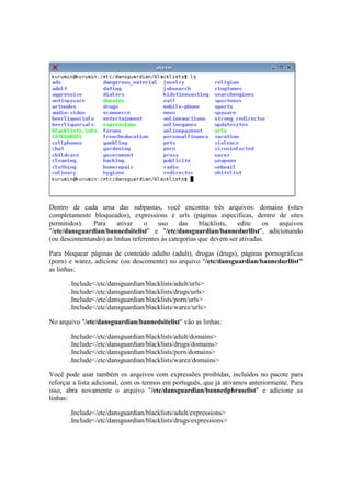 Dentro de cada uma das subpastas, você encontra três arquivos: domains (sites
completamente bloqueados), expressions e urls (páginas específicas, dentro de sites
permitidos). Para ativar o uso das blacklists, edite os arquivos
"/etc/dansguardian/bannedsitelist" e "/etc/dansguardian/bannedurllist", adicionando
(ou descomentando) as linhas referentes às categorias que devem ser ativadas.
Para bloquear páginas de conteúdo adulto (adult), drogas (drugs), páginas pornográficas
(porn) e warez, adicione (ou descomente) no arquivo "/etc/dansguardian/bannedurllist"
as linhas:
.Include</etc/dansguardian/blacklists/adult/urls>
.Include</etc/dansguardian/blacklists/drugs/urls>
.Include</etc/dansguardian/blacklists/porn/urls>
.Include</etc/dansguardian/blacklists/warez/urls>
No arquivo "/etc/dansguardian/bannedsitelist" vão as linhas:
.Include</etc/dansguardian/blacklists/adult/domains>
.Include</etc/dansguardian/blacklists/drugs/domains>
.Include</etc/dansguardian/blacklists/porn/domains>
.Include</etc/dansguardian/blacklists/warez/domains>
Você pode usar também os arquivos com expressões proibidas, incluídos no pacote para
reforçar a lista adicional, com os termos em português, que já ativamos anteriormente. Para
isso, abra novamente o arquivo "/etc/dansguardian/bannedphraselist" e adicione as
linhas:
.Include</etc/dansguardian/blacklists/adult/expressions>
.Include</etc/dansguardian/blacklists/drugs/expressions>
 