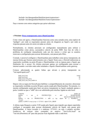 .Include</etc/dansguardian/blacklists/porn/expressions>
.Include</etc/dansguardian/blacklists/warez/expressions>
Faça o mesmo com outras categorias que quiser adicionar.
» Próximo: Proxy transparente com o DansGuardian
Como vimos até agora, o DansGuardian funciona como uma camada extra, uma espécie de
"pedágio", por onde as requisições passam antes de chegarem ao Squid e por onde as
respostas passam antes de serem enviadas ao cliente.
Normalmente, os clientes precisam ser configurados manualmente para utilizar o
DansGuardian como proxy, acessando-o através da porta 8080. Isso traz de volta o
problema de configurar manualmente cada um dos micros e evitar que os usuários
removam a configuração para acessar diretamente, sem passar pelo filtro.
Contudo, é possível configurar o DansGuardian para trabalhar como proxy transparente, da
mesma forma que fizemos anteriormente com o Squid. Neste caso, o firewall redireciona as
requisições recebidas na porta 80 para o DansGuardian e ele as repassa para o Squid, que
finalmente faz o acesso. Os clientes precisam apenas ser configurados para acessar a
internet usando o servidor onde estão instalados o Squid e DansGuardian como gateway.
Comece adicionando as quatro linhas que ativam o proxy transparente no
"/etc/squid/squid.conf":
httpd_accel_host virtual
httpd_accel_port 80
httpd_accel_with_proxy on
httpd_accel_uses_host_header on
Depois vêm as regras de firewall para habilitar o compartilhamento da conexão e direcionar
as requisições recebidas na porta 80 para a porta usada pelo DansGuardian. Novamente, é a
mesma configuração usada para fazer um proxy transparente no Squid, mudando apenas a
porta. Lembre-se que o "eth0" deve ser substituído pela interface ligada na rede local:
modprobe iptable_nat
iptables -t nat -A POSTROUTING -o eth1 -j MASQUERADE
echo 1 > /proc/sys/net/ipv4/ip_forward
iptables -t nat -A PREROUTING -i eth0 -p tcp --dport 80 -j REDIRECT 
--to-port 8080
iptables -A INPUT -m tcp -p tcp -s ! 127.0.0.1 --dport 3128 -j DROP
A última regra bloqueia a porta 3128 usada pelo Squid, para impedir que algum espertinho
configure o navegador para acessar diretamente através do Squid, sem passar pelo
DansGuardian. A única exceção é o endereço 127.0.0.1, ou seja, o próprio servidor.
Lembre-se de colocar estes comandos no arquivo "/etc/rc.d/rc.local" ou
"/etc/init.d/bootmisc.sh" para não precisar ficar digitando tudo a cada boot.
 