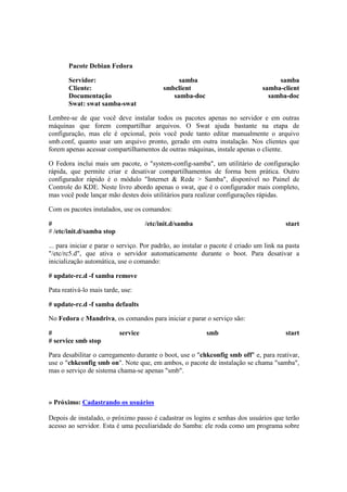 Pacote Debian Fedora
Servidor: samba samba
Cliente: smbclient samba-client
Documentação samba-doc samba-doc
Swat: swat samba-swat
Lembre-se de que você deve instalar todos os pacotes apenas no servidor e em outras
máquinas que forem compartilhar arquivos. O Swat ajuda bastante na etapa de
configuração, mas ele é opcional, pois você pode tanto editar manualmente o arquivo
smb.conf, quanto usar um arquivo pronto, gerado em outra instalação. Nos clientes que
forem apenas acessar compartilhamentos de outras máquinas, instale apenas o cliente.
O Fedora inclui mais um pacote, o "system-config-samba", um utilitário de configuração
rápida, que permite criar e desativar compartilhamentos de forma bem prática. Outro
configurador rápido é o módulo "Internet & Rede > Samba", disponível no Painel de
Controle do KDE. Neste livro abordo apenas o swat, que é o configurador mais completo,
mas você pode lançar mão destes dois utilitários para realizar configurações rápidas.
Com os pacotes instalados, use os comandos:
# /etc/init.d/samba start
# /etc/init.d/samba stop
... para iniciar e parar o serviço. Por padrão, ao instalar o pacote é criado um link na pasta
"/etc/rc5.d", que ativa o servidor automaticamente durante o boot. Para desativar a
inicialização automática, use o comando:
# update-rc.d -f samba remove
Pata reativá-lo mais tarde, use:
# update-rc.d -f samba defaults
No Fedora e Mandriva, os comandos para iniciar e parar o serviço são:
# service smb start
# service smb stop
Para desabilitar o carregamento durante o boot, use o "chkconfig smb off" e, para reativar,
use o "chkconfig smb on". Note que, em ambos, o pacote de instalação se chama "samba",
mas o serviço de sistema chama-se apenas "smb".
» Próximo: Cadastrando os usuários
Depois de instalado, o próximo passo é cadastrar os logins e senhas dos usuários que terão
acesso ao servidor. Esta é uma peculiaridade do Samba: ele roda como um programa sobre
 