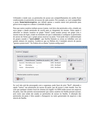 Utilizando o modo user, as permissões de acesso aos compartilhamentos do samba ficam
condicionadas às permissões de acesso de cada usuário. Por exemplo, se você compartilhar
a pasta /home/maria/arquivos, por default apenas a usuária maria terá permissão para
gravar novos arquivos e alterar o conteúdo da pasta.
Para que outros usuários tenham acesso à pasta, você deve dar permissão a eles, criando um
novo grupo e dando permissão de escrita para os integrantes do mesmo. Outra opção é
adicionar os demais usuários no grupo "maria" (cada usuário possui um grupo com o
mesmo nome do login, criado no momento em que é cadastrado) e configurar as permissões
de acesso de forma que o grupo possa escrever na pasta. Você pode fazer a administração
de grupos usando o "users-admin", que facilita bastante as coisas ao trabalhar com um
grande número de usuários. Lembre-se que no Debian ele é instalado através do pacote
"gnome-system-tools". No Fedora ele se chama "system-config-users".
Se você não está tão preocupado com a segurança, pode fazer do jeito "fácil", alterando a
opção "outros" nas permissões de acesso da pasta, que dá acesso a todo mundo. Isso faz
com que qualquer usuário local do sistema (ou logado via SSH) tenha acesso aos arquivos
da pasta, mas não permite necessariamente que outros usuários do Samba possam acessar,
pois neste caso ainda são usadas as permissões de acesso no Samba. A alteração das
permissões da pasta é feita usando o Konqueror ou outro gerenciador de arquivos e não
através do Samba.
 
