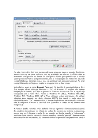 Ou seja, é necessário fazer com que os usuários do grupo, ou todos os usuários do sistema,
possam escrever na pasta, evitando que as permissões do sistema conflitem com as
permissões configuradas no Samba. Se configuro o Samba para permitir que o usuário
"joao" possa escrever no compartilhamento, mas a configuração das permissões da pasta
compartilhada não permitem isso, o joao vai continuar sem conseguir escrever. Ao criar
compartilhamentos no Samba, é preciso se preocupar com as duas coisas.
Mais abaixo, temos a opção Encrypt Password. Ela também é importantíssima, e deve
ficar sempre ativada (Encrypt Password = Yes). O Windows 95 original não suporta
encriptação de senhas, por isso só poderá se conectar ao servidor caso a opção seja
configurada com o valor "No". Porém, o Windows 95 OSR/2, Windows 98/SE/ME,
Windows NT, Windows 2000, XP e Vista utilizam senhas encriptadas. Ao utilizar
máquinas com qualquer um destes sistemas (99.9% dos casos), a opção deve ser
configurada como "Yes", caso contrário o Samba simplesmente não conseguirá conversar
com as máquinas Windows e você vai ficar quebrando a cabeça até se lembrar deste
parágrafo ;).
A partir do Samba 3 existe a opção de fazer com que o próprio Samba mantenha as senhas
dos usuários sincronizadas em relação às senhas dos mesmos no sistema. Antigamente,
sempre que você alterava a senha de um usuário no Samba, usando o "smbpasswd",
precisava alterar também a senha do sistema, usando o comando "passwd". As duas senhas
precisam ficar em sincronismo, do contrário caímos no problema das permissões, onde o
 