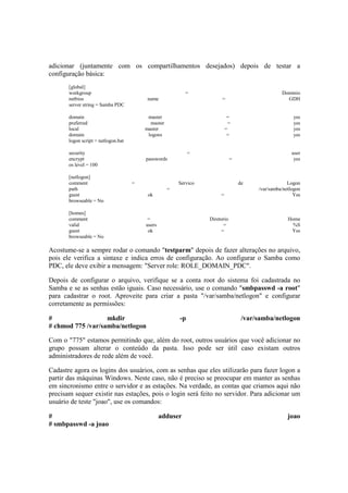 adicionar (juntamente com os compartilhamentos desejados) depois de testar a
configuração básica:
[global]
workgroup = Dominio
netbios name = GDH
server string = Samba PDC
domain master = yes
preferred master = yes
local master = yes
domain logons = yes
logon script = netlogon.bat
security = user
encrypt passwords = yes
os level = 100
[netlogon]
comment = Servico de Logon
path = /var/samba/netlogon
guest ok = Yes
browseable = No
[homes]
comment = Diretorio Home
valid users = %S
guest ok = Yes
browseable = No
Acostume-se a sempre rodar o comando "testparm" depois de fazer alterações no arquivo,
pois ele verifica a sintaxe e indica erros de configuração. Ao configurar o Samba como
PDC, ele deve exibir a mensagem: "Server role: ROLE_DOMAIN_PDC".
Depois de configurar o arquivo, verifique se a conta root do sistema foi cadastrada no
Samba e se as senhas estão iguais. Caso necessário, use o comando "smbpasswd -a root"
para cadastrar o root. Aproveite para criar a pasta "/var/samba/netlogon" e configurar
corretamente as permissões:
# mkdir -p /var/samba/netlogon
# chmod 775 /var/samba/netlogon
Com o "775" estamos permitindo que, além do root, outros usuários que você adicionar no
grupo possam alterar o conteúdo da pasta. Isso pode ser útil caso existam outros
administradores de rede além de você.
Cadastre agora os logins dos usuários, com as senhas que eles utilizarão para fazer logon a
partir das máquinas Windows. Neste caso, não é preciso se preocupar em manter as senhas
em sincronismo entre o servidor e as estações. Na verdade, as contas que criamos aqui não
precisam sequer existir nas estações, pois o login será feito no servidor. Para adicionar um
usuário de teste "joao", use os comandos:
# adduser joao
# smbpasswd -a joao
 