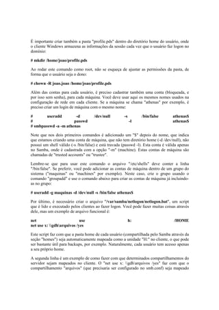 É importante criar também a pasta "profile.pds" dentro do diretório home do usuário, onde
o cliente Windows armazena as informações da sessão cada vez que o usuário faz logon no
domínio:
# mkdir /home/joao/profile.pds
Ao rodar este comando como root, não se esqueça de ajustar as permissões da pasta, de
forma que o usuário seja o dono:
# chown -R joao.joao /home/joao/profile.pds
Além das contas para cada usuário, é preciso cadastrar também uma conta (bloqueada, e
por isso sem senha), para cada máquina. Você deve usar aqui os mesmos nomes usados na
configuração de rede em cada cliente. Se a máquina se chama "athenas" por exemplo, é
preciso criar um login de máquina com o mesmo nome:
# useradd -d /dev/null -s /bin/false athenas$
# passwd -l athenas$
# smbpasswd -a -m athenas
Note que nos dois primeiros comandos é adicionado um "$" depois do nome, que indica
que estamos criando uma conta de máquina, que não tem diretório home (-d /dev/null), não
possui um shell válido (-s /bin/false) e está travada (passwd -l). Esta conta é válida apenas
no Samba, onde é cadastrada com a opção "-m" (machine). Estas contas de máquina são
chamadas de "trusted accounts" ou "trustee".
Lembre-se que para usar este comando o arquivo "/etc/shells" deve conter a linha
"/bin/false". Se preferir, você pode adicionar as contas de máquina dentro de um grupo do
sistema ("maquinas" ou "machines" por exemplo). Neste caso, crie o grupo usando o
comando "groupadd" e use o comando abaixo para criar as contas de máquina já incluindo-
as no grupo:
# useradd -g maquinas -d /dev/null -s /bin/false athenas$
Por último, é necessário criar o arquivo "/var/samba/netlogon/netlogon.bat", um script
que é lido e executado pelos clientes ao fazer logon. Você pode fazer muitas coisas através
dele, mas um exemplo de arquivo funcional é:
net use h: /HOME
net use x: gdharquivos /yes
Este script faz com que a pasta home de cada usuário (compartilhada pelo Samba através da
seção "homes") seja automaticamente mapeada como a unidade "H:" no cliente, o que pode
ser bastante útil para backups, por exemplo. Naturalmente, cada usuário tem acesso apenas
a seu próprio home.
A segunda linha é um exemplo de como fazer com que determinados compartilhamentos do
servidor sejam mapeados no cliente. O "net use x: gdharquivos /yes" faz com que o
compartilhamento "arquivos" (que precisaria ser configurado no smb.conf) seja mapeado
 