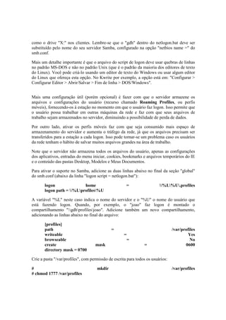 como o drive "X:" nos clientes. Lembre-se que o "gdh" dentro do netlogon.bat deve ser
substituído pelo nome do seu servidor Samba, configurado na opção "netbios name =" do
smb.conf.
Mais um detalhe importante é que o arquivo do script de logon deve usar quebras de linhas
no padrão MS-DOS e não no padrão Unix (que é o padrão da maioria dos editores de texto
do Linux). Você pode criá-lo usando um editor de texto do Windows ou usar algum editor
do Linux que ofereça esta opção. No Kwrite por exemplo, a opção está em: "Configurar >
Configurar Editor > Abrir/Salvar > Fim de linha > DOS/Windows".
Mais uma configuração útil (porém opcional) é fazer com que o servidor armazene os
arquivos e configurações do usuário (recurso chamado Roaming Profiles, ou perfis
móveis), fornecendo-os à estação no momento em que o usuário faz logon. Isso permite que
o usuário possa trabalhar em outras máquinas da rede e faz com que seus arquivos de
trabalho sejam armazenados no servidor, diminuindo a possibilidade de perda de dados.
Por outro lado, ativar os perfis móveis faz com que seja consumido mais espaço de
armazenamento do servidor e aumenta o tráfego da rede, já que os arquivos precisam ser
transferidos para a estação a cada logon. Isso pode tornar-se um problema caso os usuários
da rede tenham o hábito de salvar muitos arquivos grandes na área de trabalho.
Note que o servidor não armazena todos os arquivos do usuário, apenas as configurações
dos aplicativos, entradas do menu iniciar, cookies, bookmarks e arquivos temporários do IE
e o conteúdo das pastas Desktop, Modelos e Meus Documentos.
Para ativar o suporte no Samba, adicione as duas linhas abaixo no final da seção "global"
do smb.conf (abaixo da linha "logon script = netlogon.bat"):
logon home = %L%U.profiles
logon path = %Lprofiles%U
A variável "%L" neste caso indica o nome do servidor e o "%U" o nome do usuário que
está fazendo logon. Quando, por exemplo, o "joao" faz logon é montado o
compartilhamento "gdhprofilesjoao". Adicione também um novo compartilhamento,
adicionando as linhas abaixo no final do arquivo:
[profiles]
path = /var/profiles
writeable = Yes
browseable = No
create mask = 0600
directory mask = 0700
Crie a pasta "/var/profiles", com permissão de escrita para todos os usuários:
# mkdir /var/profiles
# chmod 1777 /var/profiles
 