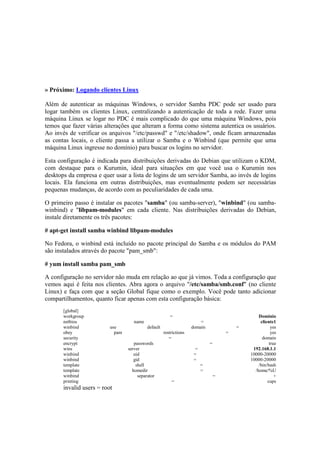 » Próximo: Logando clientes Linux
Além de autenticar as máquinas Windows, o servidor Samba PDC pode ser usado para
logar também os clientes Linux, centralizando a autenticação de toda a rede. Fazer uma
máquina Linux se logar no PDC é mais complicado do que uma máquina Windows, pois
temos que fazer várias alterações que alteram a forma como sistema autentica os usuários.
Ao invés de verificar os arquivos "/etc/passwd" e "/etc/shadow", onde ficam armazenadas
as contas locais, o cliente passa a utilizar o Samba e o Winbind (que permite que uma
máquina Linux ingresse no domínio) para buscar os logins no servidor.
Esta configuração é indicada para distribuições derivadas do Debian que utilizam o KDM,
com destaque para o Kurumin, ideal para situações em que você usa o Kurumin nos
desktops da empresa e quer usar a lista de logins de um servidor Samba, ao invés de logins
locais. Ela funciona em outras distribuições, mas eventualmente podem ser necessárias
pequenas mudanças, de acordo com as peculiaridades de cada uma.
O primeiro passo é instalar os pacotes "samba" (ou samba-server), "winbind" (ou samba-
winbind) e "libpam-modules" em cada cliente. Nas distribuições derivadas do Debian,
instale diretamente os três pacotes:
# apt-get install samba winbind libpam-modules
No Fedora, o winbind está incluído no pacote principal do Samba e os módulos do PAM
são instalados através do pacote "pam_smb":
# yum install samba pam_smb
A configuração no servidor não muda em relação ao que já vimos. Toda a configuração que
vemos aqui é feita nos clientes. Abra agora o arquivo "/etc/samba/smb.conf" (no cliente
Linux) e faça com que a seção Global fique como o exemplo. Você pode tanto adicionar
compartilhamentos, quanto ficar apenas com esta configuração básica:
[global]
workgroup = Dominio
netbios name = cliente1
winbind use default domain = yes
obey pam restrictions = yes
security = domain
encrypt passwords = true
wins server = 192.168.1.1
winbind uid = 10000-20000
winbind gid = 10000-20000
template shell = /bin/bash
template homedir = /home/%U
winbind separator = +
printing = cups
invalid users = root
 