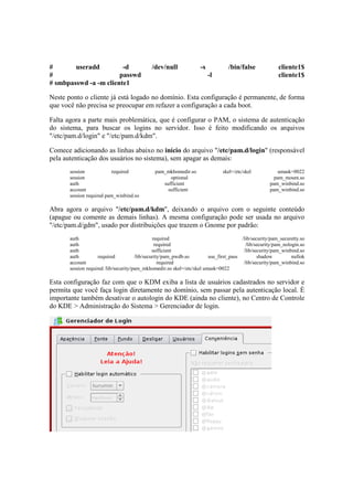 # useradd -d /dev/null -s /bin/false cliente1$
# passwd -l cliente1$
# smbpasswd -a -m cliente1
Neste ponto o cliente já está logado no domínio. Esta configuração é permanente, de forma
que você não precisa se preocupar em refazer a configuração a cada boot.
Falta agora a parte mais problemática, que é configurar o PAM, o sistema de autenticação
do sistema, para buscar os logins no servidor. Isso é feito modificando os arquivos
"/etc/pam.d/login" e "/etc/pam.d/kdm".
Comece adicionando as linhas abaixo no início do arquivo "/etc/pam.d/login" (responsável
pela autenticação dos usuários no sistema), sem apagar as demais:
session required pam_mkhomedir.so skel=/etc/skel umask=0022
session optional pam_mount.so
auth sufficient pam_winbind.so
account sufficient pam_winbind.so
session required pam_winbind.so
Abra agora o arquivo "/etc/pam.d/kdm", deixando o arquivo com o seguinte conteúdo
(apague ou comente as demais linhas). A mesma configuração pode ser usada no arquivo
"/etc/pam.d/gdm", usado por distribuições que trazem o Gnome por padrão:
auth required /lib/security/pam_securetty.so
auth required /lib/security/pam_nologin.so
auth sufficient /lib/security/pam_winbind.so
auth required /lib/security/pam_pwdb.so use_first_pass shadow nullok
account required /lib/security/pam_winbind.so
session required /lib/security/pam_mkhomedir.so skel=/etc/skel umask=0022
Esta configuração faz com que o KDM exiba a lista de usuários cadastrados no servidor e
permita que você faça login diretamente no domínio, sem passar pela autenticação local. É
importante também desativar o autologin do KDE (ainda no cliente), no Centro de Controle
do KDE > Administração do Sistema > Gerenciador de login.
 