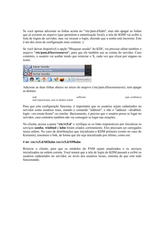 Se você apenas adicionar as linhas acima no "/etc/pam.d/kdm", mas não apagar as linhas
que já existem no arquivo (que permitem a autenticação local), a tela do KDM vai exibir a
lista de logins do servidor, mas vai recusar o login, dizendo que a senha está incorreta. Este
é um dos erros de configuração mais comuns :).
Se você deixar disponível a opção "Bloquear sessão" do KDE, vai precisar editar também o
arquivo "/etc/pam.d/kscreensaver", para que ele também use as contas do servidor. Caso
contrário, o usuário vai acabar tendo que reiniciar o X, cada vez que clicar por engano no
ícone.
Adicione as duas linhas abaixo no início do arquivo (/etc/pam.d/kscreensaver), sem apagar
as demais:
auth sufficient pam_winbind.so
auth required pam_unix.so shadow nullok
Para que esta configuração funcione, é importante que os usuários sejam cadastrados no
servidor como usuários reais, usando o comando "adduser", e não o "adduser --disabled-
login --no-create-home" ou similar. Basicamente, é preciso que o usuário possa se logar no
servidor, caso contrário também não vai conseguir se logar nas estações.
No cliente, acesse a pasta "/etc/rc5.d" e verifique se os links responsáveis por inicializar os
serviços samba, winbind e kdm foram criados corretamente. Eles precisam ser carregados
nessa ordem. No caso de distribuições que inicializam o KDM primeiro (como no caso do
Kurumin), renomeie o link, de forma que ele seja inicializado por último, como em:
# mv /etc/rc5.d/S02kdm /etc/rc5.d/S99kdm
Reinicie o cliente, para que os módulos do PAM sejam atualizados e os serviços
inicializados na ordem correta. Você notará que a tela de login do KDM passará a exibir os
usuários cadastrados no servidor, ao invés dos usuários locais, sintoma de que está tudo
funcionando.
 