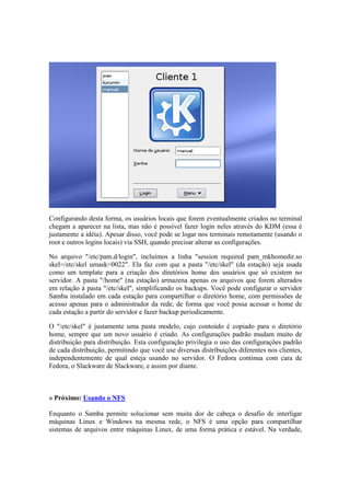Configurando desta forma, os usuários locais que forem eventualmente criados no terminal
chegam a aparecer na lista, mas não é possível fazer login neles através do KDM (essa é
justamente a idéia). Apesar disso, você pode se logar nos terminais remotamente (usando o
root e outros logins locais) via SSH, quando precisar alterar as configurações.
No arquivo "/etc/pam.d/login", incluímos a linha "session required pam_mkhomedir.so
skel=/etc/skel umask=0022". Ela faz com que a pasta "/etc/skel" (da estação) seja usada
como um template para a criação dos diretórios home dos usuários que só existem no
servidor. A pasta "/home" (na estação) armazena apenas os arquivos que forem alterados
em relação à pasta "/etc/skel", simplificando os backups. Você pode configurar o servidor
Samba instalado em cada estação para compartilhar o diretório home, com permissões de
acesso apenas para o administrador da rede, de forma que você possa acessar o home de
cada estação a partir do servidor e fazer backup periodicamente.
O "/etc/skel" é justamente uma pasta modelo, cujo conteúdo é copiado para o diretório
home, sempre que um novo usuário é criado. As configurações padrão mudam muito de
distribuição para distribuição. Esta configuração privilegia o uso das configurações padrão
de cada distribuição, permitindo que você use diversas distribuições diferentes nos clientes,
independentemente de qual esteja usando no servidor. O Fedora continua com cara de
Fedora, o Slackware de Slackware, e assim por diante.
» Próximo: Usando o NFS
Enquanto o Samba permite solucionar sem muita dor de cabeça o desafio de interligar
máquinas Linux e Windows na mesma rede, o NFS é uma opção para compartilhar
sistemas de arquivos entre máquinas Linux, de uma forma prática e estável. Na verdade,
 