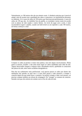 Naturalmente, os 100 metros não são um número exato. A distância máxima que é possível
atingir varia de acordo com a qualidade dos cabos e conectores e as interferências presentes
no ambiente. Já vi casos de cabos de 180 metros que funcionavam perfeitamente, e casos de
cabos de 150 que não. Ao trabalhar fora do padrão, os resultados variam muito de acordo
com as placas de rede usadas e outros fatores. Ao invés de jogar com a sorte, é mais
recomendável seguir o padrão, usando um hub/switch ou um repetidor a cada 100 metros,
de forma a reforçar o sinal.
Comprar os cabos já prontos é muito mais prático, mas tem alguns inconvenientes. Muita
gente (a maioria, acredito :) não acha muito legal ver cabos espalhados pelo chão da sala.
Alguns desavisados chegam a tropeçar neles, derrubando micros, quebrando os conectores
das placas de rede, entre outros acidentes desagradáveis.
Para dar um acabamento mais profissional, você precisa passar os cabos por dentro das
tubulações das paredes ou pelo teto e é mais fácil passar o cabo primeiro e crimpar o
conector depois do que tentar fazer o contrário. Se preferir crimpar o cabo você mesmo, vai
precisar comprar também um alicate de crimpagem. Ele "esmaga" os contatos do conector,
fazendo com que eles entrem em contato com os fios do cabo de rede.
 