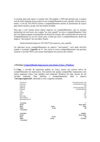 A exceção para esta regra é o usuário root. Por padrão, o NFS não permite que o usuário
root de outra máquina acesse arquivos nos compartilhamentos (root_squash). Assim como a
maria, o root do 192.168.0.4 acessa o compartilhamento restrito às permissões de acesso
para outros usuários, já que vira um usuário inválido.
Para que o root remoto possa alterar arquivos no compartilhamento, com as mesmas
permissões do root local, use a opção "no_root_squash" ao criar o compartilhamento. Note
que isso bipassa apenas as permissões de acesso do sistema, não as permissões de acesso do
compartilhamento (ro ou rw). Neste caso, a linha que ativa o compartilhamento, dentro do
arquivo "/etc/exports" (no servidor), ficaria:
/home/morimoto/arquivos 192.168.0.*(rw,async,no_root_squash)
Ao adicionar novos compartilhamentos no arquivo "/etc/exports", você pode ativá-los
usando o comando "exportfs -a -v". Isso ativa os novos compartilhamentos sem precisar
reiniciar o servidor NFS e sem causar interrupções nos acessos dos clientes.
» Próximo: Compartilhando impressoras com clientes Linux e Windows
O Cups, o servidor de impressão padrão no Linux, possui um recurso nativo de
compartilhamento de impressoras. Ele permite não apenas compartilhar impressoras com
outras máquinas Linux, mas também com máquinas Windows da rede, através de um
servidor unificado. Para habilitar o compartilhamento, edite o arquivo
"/etc/cups/cupsd.conf", deixando-o com o seguinte conteúdo:
AccessLog /var/log/cups/access_log
ErrorLog /var/log/cups/error_log
LogLevel info
PageLog /var/log/cups/page_log
Printcap /etc/printcap.cups
User lp
Group sys
Port 631
Browsing On
BrowseAllow All
BrowseInterval 30
<Location />
Order Deny,Allow
Deny From None
Allow From All
</Location>
<Location /admin>
Order Deny,Allow
Deny From All
Allow From 127.0.0.1
</Location>
 