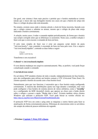Em geral, este sistema é bem mais preciso e permite que o horário mantenha-se correto
(desde que o micro não seja desligado) mesmo nos casos em que a bateria do setup está
fraca e o relógio da placa mãe está atrasando.
No entanto, existem casos onde o sistema calcula o clock de forma incorreta, fazendo com
que o relógio comece a adiantar ou atrasar, mesmo que o relógio da placa mãe esteja
indicando o horário corretamente.
A solução, nestes casos, é rodar o comando ntpdate periodicamente, de forma que o horário
seja sempre corrigido antes que as diferenças se acumulem. Neste caso, a melhor solução é
fazer com que o cron execute o comando de hora em hora.
O jeito mais simples de fazer isso é criar um pequeno script dentro da pasta
"/etc/cron.hourly/", cujo conteúdo é executado de hora em hora pelo cron. Crie o arquivo
"/etc/cron.hourly/ntpdate", contendo as duas linhas a seguir:
#!/bin/sh
ntpdate -u pool.ntp.org
Transforme-o em executável:
# chmod +x /etc/cron.hourly/ntpdate
O cron detecta mudanças nos arquivos automaticamente. Mas, se preferir, você pode forçar
a atualização usando o comando:
# /etc/init.d/cron restart
Os servidores NTP atendem clientes de todo o mundo, independentemente do fuso horário,
pois são configurados para utilizar um horário comum o UTC (Universal Time Zone). Os
clientes ajustam o horário de acordo com o fuso horário local.
Naturalmente, para que isso funcione, é necessário que o fuso horário esteja configurado
corretamente. A maioria das distribuições ajusta isso logo durante a instalação, mas você
pode configurar o fuso horário do sistema através de vários utilitários, como o "tzconfig"
ou o configurador do KDE (kcmshell clock), que aparece ao clicar com o botão direito
sobre o relógio e acessar a opção "Mudar data e hora". Existem também vários clientes
Windows que utilizam o protocolo NTP. Você pode baixar as versões oficiais no:
http://ntp.isc.org/bin/view/Main/ExternalTimeRelatedLinks
O protocolo NTP leva em conta o ping entre as máquinas e outros fatores para fazer as
atualizações de forma extremamente precisa. Diferenças de sincronismo entre os servidores
são sempre da ordem de poucos milésimos de segundo.
» Próximo: Capítulo 7: Web, FTP e Quota
 