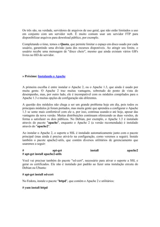 Os três são, na verdade, servidores de arquivos de uso geral, que não estão limitados a uso
em conjunto com um servidor web. É muito comum usar um servidor FTP para
disponibilizar arquivos para download público, por exemplo.
Completando o time, temos o Quota, que permite limitar o espaço em disco usado por cada
usuário, garantindo uma divisão justa dos recursos disponíveis. Ao atingir seu limite, o
usuário recebe uma mensagem de "disco cheio", mesmo que ainda existam vários GB's
livres no HD do servidor.
» Próximo: Instalando o Apache
A primeira escolha é entre instalar o Apache 2, ou o Apache 1.3, que ainda é usado por
muita gente. O Apache 2 traz muitas vantagens, sobretudo do ponto de vista do
desempenho, mas, por outro lado, ele é incompatível com os módulos compilados para o
Apache 1.3 e muitas opções de configuração são diferentes.
A questão dos módulos não chega a ser um grande problema hoje em dia, pois todos os
principais módulos já foram portados, mas muita gente que aprendeu a configurar o Apache
1.3 se sente mais confortável com ele e, por isso, continua usando-o até hoje, apesar das
vantagens da nova versão. Muitas distribuições continuam oferecendo as duas versões, de
forma a satisfazer os dois públicos. No Debian, por exemplo, o Apache 1.3 é instalado
através do pacote "apache", enquanto o Apache 2 (a versão recomendada) é instalado
através do "apache2".
Ao instalar o Apache 2, o suporte a SSL é instalado automaticamente junto com o pacote
principal (mas ainda é preciso ativá-lo na configuração, como veremos a seguir). Instale
também o pacote apache2-utils, que contém diversos utilitários de gerenciamento que
usaremos a seguir:
# apt-get install apache2
# apt-get install apache2-utils
Você vai precisar também do pacote "ssl-cert", necessário para ativar o suporte a SSL e
gerar os certificados. Ele não é instalado por padrão ao fazer uma instalação enxuta do
Debian ou Ubuntu:
# apt-get install ssl-cert
No Fedora, instale o pacote "httpd", que contém o Apache 2 e utilitários:
# yum install httpd
 