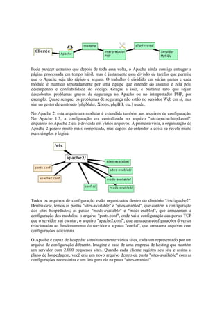 Pode parecer estranho que depois de toda essa volta, o Apache ainda consiga entregar a
página processada em tempo hábil, mas é justamente essa divisão de tarefas que permite
que o Apache seja tão rápido e seguro. O trabalho é dividido em várias partes e cada
módulo é mantido separadamente por uma equipe que entende do assunto e zela pelo
desempenho e confiabilidade do código. Graças a isso, é bastante raro que sejam
descobertos problemas graves de segurança no Apache ou no interpretador PHP, por
exemplo. Quase sempre, os problemas de segurança não estão no servidor Web em si, mas
sim no gestor de conteúdo (phpNuke, Xoops, phpBB, etc.) usado.
No Apache 2, esta arquitetura modular é extendida também aos arquivos de configuração.
No Apache 1.3, a configuração era centralizada no arquivo "/etc/apache/httpd.conf",
enquanto no Apache 2 ela é dividida em vários arquivos. À primeira vista, a organização do
Apache 2 parece muito mais complicada, mas depois de entender a coisa se revela muito
mais simples e lógica:
Todos os arquivos de configuração estão organizados dentro do diretório "/etc/apache2".
Dentro dele, temos as pastas "sites-available" e "sites-enabled", que contém a configuração
dos sites hospedados; as pastas "mods-available" e "mods-enabled", que armazenam a
configuração dos módulos; o arquivo "ports.conf", onde vai a configuração das portas TCP
que o servidor vai escutar; o arquivo "apache2.conf", que armazena configurações diversas
relacionadas ao funcionamento do servidor e a pasta "conf.d", que armazena arquivos com
configurações adicionais.
O Apache é capaz de hospedar simultaneamente vários sites, cada um representado por um
arquivo de configuração diferente. Imagine o caso de uma empresa de hosting que mantém
um servidor com 2.000 pequenos sites. Quando cada cliente registra seu site e assina o
plano de hospedagem, você cria um novo arquivo dentro da pasta "sites-available" com as
configurações necessárias e um link para ele na pasta "sites-enabled".
 