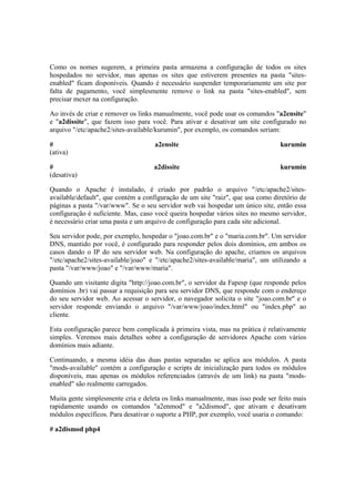 Como os nomes sugerem, a primeira pasta armazena a configuração de todos os sites
hospedados no servidor, mas apenas os sites que estiverem presentes na pasta "sites-
enabled" ficam disponíveis. Quando é necessário suspender temporariamente um site por
falta de pagamento, você simplesmente remove o link na pasta "sites-enabled", sem
precisar mexer na configuração.
Ao invés de criar e remover os links manualmente, você pode usar os comandos "a2ensite"
e "a2dissite", que fazem isso para você. Para ativar e desativar um site configurado no
arquivo "/etc/apache2/sites-available/kurumin", por exemplo, os comandos seriam:
# a2ensite kurumin
(ativa)
# a2dissite kurumin
(desativa)
Quando o Apache é instalado, é criado por padrão o arquivo "/etc/apache2/sites-
available/default", que contém a configuração de um site "raiz", que usa como diretório de
páginas a pasta "/var/www". Se o seu servidor web vai hospedar um único site, então essa
configuração é suficiente. Mas, caso você queira hospedar vários sites no mesmo servidor,
é necessário criar uma pasta e um arquivo de configuração para cada site adicional.
Seu servidor pode, por exemplo, hospedar o "joao.com.br" e o "maria.com.br". Um servidor
DNS, mantido por você, é configurado para responder pelos dois domínios, em ambos os
casos dando o IP do seu servidor web. Na configuração do apache, criamos os arquivos
"/etc/apache2/sites-available/joao" e "/etc/apache2/sites-available/maria", um utilizando a
pasta "/var/www/joao" e "/var/www/maria".
Quando um visitante digita "http://joao.com.br", o servidor da Fapesp (que responde pelos
domínios .br) vai passar a requisição para seu servidor DNS, que responde com o endereço
do seu servidor web. Ao acessar o servidor, o navegador solicita o site "joao.com.br" e o
servidor responde enviando o arquivo "/var/www/joao/index.html" ou "index.php" ao
cliente.
Esta configuração parece bem complicada à primeira vista, mas na prática é relativamente
simples. Veremos mais detalhes sobre a configuração de servidores Apache com vários
domínios mais adiante.
Continuando, a mesma idéia das duas pastas separadas se aplica aos módulos. A pasta
"mods-available" contém a configuração e scripts de inicialização para todos os módulos
disponíveis, mas apenas os módulos referenciados (através de um link) na pasta "mods-
enabled" são realmente carregados.
Muita gente simplesmente cria e deleta os links manualmente, mas isso pode ser feito mais
rapidamente usando os comandos "a2enmod" e "a2dismod", que ativam e desativam
módulos específicos. Para desativar o suporte a PHP, por exemplo, você usaria o comando:
# a2dismod php4
 