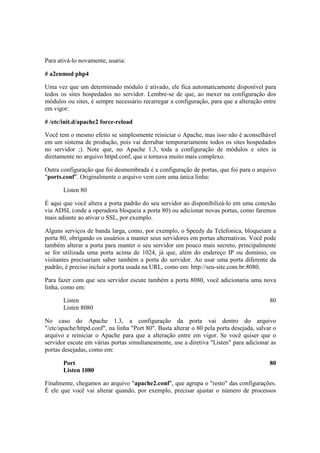 Para ativá-lo novamente, usaria:
# a2enmod php4
Uma vez que um determinado módulo é ativado, ele fica automaticamente disponível para
todos os sites hospedados no servidor. Lembre-se de que, ao mexer na configuração dos
módulos ou sites, é sempre necessário recarregar a configuração, para que a alteração entre
em vigor:
# /etc/init.d/apache2 force-reload
Você tem o mesmo efeito se simplesmente reiniciar o Apache, mas isso não é aconselhável
em um sistema de produção, pois vai derrubar temporariamente todos os sites hospedados
no servidor ;). Note que, no Apache 1.3, toda a configuração de módulos e sites ia
diretamente no arquivo httpd.conf, que o tornava muito mais complexo.
Outra configuração que foi desmembrada é a configuração de portas, que foi para o arquivo
"ports.conf". Originalmente o arquivo vem com uma única linha:
Listen 80
É aqui que você altera a porta padrão do seu servidor ao disponibilizá-lo em uma conexão
via ADSL (onde a operadora bloqueia a porta 80) ou adicionar novas portas, como faremos
mais adiante ao ativar o SSL, por exemplo.
Alguns serviços de banda larga, como, por exemplo, o Speedy da Telefonica, bloqueiam a
porta 80, obrigando os usuários a manter seus servidores em portas alternativas. Você pode
também alterar a porta para manter o seu servidor um pouco mais secreto, principalmente
se for utilizada uma porta acima de 1024, já que, além do endereço IP ou domínio, os
visitantes precisariam saber também a porta do servidor. Ao usar uma porta diferente da
padrão, é preciso incluir a porta usada na URL, como em: http://seu-site.com.br:8080.
Para fazer com que seu servidor escute também a porta 8080, você adicionaria uma nova
linha, como em:
Listen 80
Listen 8080
No caso do Apache 1.3, a configuração da porta vai dentro do arquivo
"/etc/apache/httpd.conf", na linha "Port 80". Basta alterar o 80 pela porta desejada, salvar o
arquivo e reiniciar o Apache para que a alteração entre em vigor. Se você quiser que o
servidor escute em várias portas simultaneamente, use a diretiva "Listen" para adicionar as
portas desejadas, como em:
Port 80
Listen 1080
Finalmente, chegamos ao arquivo "apache2.conf", que agrupa o "resto" das configurações.
É ele que você vai alterar quando, por exemplo, precisar ajustar o número de processos
 