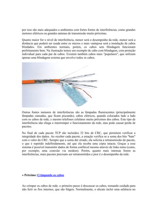 por isso são mais adequados a ambientes com fortes fontes de interferências, como grandes
motores elétricos ou grandes antenas de transmissão muito próximas.
Quanto maior for o nível de interferência, menor será o desempenho da rede, menor será a
distância que poderá ser usada entre os micros e mais vantajosa será a instalação de cabos
blindados. Em ambientes normais, porém, os cabos sem blindagem funcionam
perfeitamente bem. Na ilustração temos um exemplo de cabo com blindagem, com proteção
individual para cada par de cabos. Existem também cabos mais "populares", que utilizam
apenas uma blindagem externa que envolve todos os cabos.
Outras fontes menores de interferências são as lâmpadas fluorescentes (principalmente
lâmpadas cansadas, que ficam piscando), cabos elétricos, quando colocados lado a lado
com os cabos de rede, e mesmo telefones celulares muito próximos dos cabos. Este tipo de
interferência não chega a interromper o funcionamento da rede, mas pode causar perda de
pacotes.
No final de cada pacote TCP são incluídos 32 bits de CRC, que permitem verificar a
integridade dos dados. Ao receber cada pacote, a estação verifica se a soma dos bits "bate"
com o valor do CRC. Sempre que a soma der errado, ela solicita a retransmissão do pacote,
o que é repetido indefinidamente, até que ela receba uma cópia intacta. Graças a esse
sistema é possível transmitir dados de forma confiável mesmo através de links ruins (como,
por exemplo, uma conexão via modem). Porém, quanto mais intensas forem as
interferências, mais pacotes precisam ser retransmitidos e pior é o desempenho da rede.
» Próximo: Crimpando os cabos
Ao crimpar os cabos de rede, o primeiro passo é descascar os cabos, tomando cuidado para
não ferir os fios internos, que são frágeis. Normalmente, o alicate inclui uma saliência no
 
