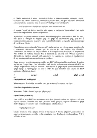 O Fedora não utiliza as pastas "modules-available" e "modules-enabled" como no Debian.
O módulo do Apache é instalado junto com o pacote "php", mas para ativá-lo é necessário
adicionar a linha abaixo no final do arquivo "/etc/httpd/conf/httpd.conf":
AddType application/x-httpd-php .php .phps .php3 .phtml .html .htm .shtml .fds
O serviço "httpd" do Fedora também não suporta o parâmetro "force-reload". Ao invés
disso, use simplesmente "service httpd reload".
A partir daí, o Apache continua exibindo diretamente páginas com extensão .htm ou .html,
mas passa a entregar as páginas .php ou .phps ao interpretador php, que faz o
processamento necessário e devolve uma página html simples ao Apache, que se encarrega
de enviá-la ao cliente.
Estas páginas processadas são "descartáveis": cada vez que um cliente acessa a página, ela
é processada novamente, mesmo que as informações não tenham sido alteradas.
Dependendo do número de funções usadas e da complexidade do código, as páginas em
PHP podem ser bastante pesadas. Não é incomum que um site com 300.000 pageviews
diários (o que significa umas 20 a 30 requisições por segundo nos horários de pico) precise
de um servidor dedicado, de configuração razoável.
Quase sempre, os sistemas desenvolvidos em PHP utilizam também um banco de dados
MySQL ou Postgre SQL. Para utilizá-los, você precisa ter instalados (além do MySQL ou
Postgre propriamente ditos) os módulos "php4-mysql" e "php4-pgsql" (ou respectivamente
"php5-mysql" e "php5-pgsql" ao usar o PHP 5), que permitem aos scripts em PHP
acessarem o banco de dados:
# apt-get install php5-mysql
ou
# apt-get install php5-pgsql
Não se esqueça de reiniciar o Apache, para que as alterações entrem em vigor:
# /etc/init.d/apache force-reload
No caso do Fedora, instale o pacote "php-mysql":
# yum install php-mysql
Para verificar se o PHP está realmente ativo (em qualquer versão do Apache), crie um
arquivo de texto chamado "info.php" (ou outro nome qualquer, seguido da extensão .php)
dentro da pasta do servidor web, contendo apenas a linha abaixo:
<?php phpinfo( ); ?>
Salve o arquivo e abra a página através do navegador. A função "phpinfo", que usamos no
arquivo, faz com que o servidor exiba uma página com detalhes do configuração do PHP e
módulos ativos:
 