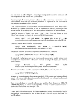 crie duas bases de dados ("phpbb" e "xoops", por exemplo) e dois usuários separados, cada
um com permissão para acessar uma das duas bases.
Na configuração de cada um, informe a base de dados a ser usada e o usuário e senha
correspondente. Isso evita que eventuais problemas de segurança em um coloquem em
risco também os dados referentes ao outro.
Outra situação comum é ao configurar um servidor com vários virtual hosts. Nesse caso, o
webmaster de cada site vai precisar de uma ou mais bases de dados e, naturalmente, cada
um vai precisar de um login próprio, com acesso apenas às suas próprias bases de dados.
Para criar um usuário "phpbb", com senha "12345" e dar a ele acesso à base de dados
"phpbb" que criamos, use (dentro do prompt do MySQL) o comando:
mysql> GRANT ALL ON phpbb.* TO phpbb IDENTIFIED BY '12345';
(permita tudo na base phpbb para o usuário phpbb, identificado pela senha 12345)
Para trocar a senha posteriormente, use o comando:
mysql> SET PASSWORD FOR phpbb = PASSWORD('123456');
(defina senha para o usuário phpbb, onde a senha é 123456)
Este mesmo comando pode ser usado para trocar a senha do root, como em:
mysql> SET PASSWORD FOR root = PASSWORD('asdfgh');
Se mais tarde você precisar remover as permissões de acesso de um usuário anteriormente
criado (em um site com vários webmasters, onde um se desligou da equipe, por exemplo)
use o comando:
mysql> REVOKE ALL ON phpbb.* FROM phpbb;
(remova todos os direitos para a base phpbb, para o usuário phpbb)
Para remover uma base de dados, use o comando "DROP DATABASE", como em:
mysql> DROP DATABASE phpbb;
Veja que os comandos usados dentro do prompt do MySQL seguem uma linguagem literal,
usando palavras do inglês. Quem tem uma boa familiaridade com a língua tem bem mais
facilidade em dominar os comandos.
Outra observação é que os comandos não são case sensitive. Tanto faz escrever "CREATE
DATABASE phpbb;" ou "create database phpbb;". Escrever os comandos em maiúsculas é
apenas uma forma de dar mais destaque a eles.
Depois dessa configuração inicial, você pode experimentar instalar um gerenciador gráfico
para facilitar a manutenção do seu servidor MySQL. Uma boa opção neste caso é o
phpMyAdmin.
 