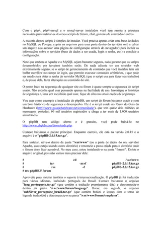 Com o php4, php4-mysql e o mysql-server instalados você tem pronta a estrutura
necessária para instalar os diversos scripts de fórum, chat, gestores de conteúdo e outros.
A maioria destes scripts é simples de instalar. Você precisa apenas criar uma base de dados
no MySQL ou Postgre, copiar os arquivos para uma pasta dentro do servidor web e editar
um arquivo (ou acessar uma página de configuração através do navegador) para incluir as
informações sobre o servidor (base de dados a ser usada, login e senha, etc.) e concluir a
configuração.
Note que embora o Apache e o MySQL sejam bastante seguros, nada garante que os scripts
desenvolvidos por terceiros também serão. De nada adianta ter um servidor web
extremamente seguro, se o script de gerenciamento de conteúdo que você instalou tem um
buffer overflow no campo de login, que permite executar comandos arbitrários, o que pode
ser usado para obter a senha do servidor MySQL (que o script usa para fazer seu trabalho)
e, de posse dela, fazer alterações no conteúdo do site.
O ponto fraco na segurança de qualquer site ou fórum é quase sempre a segurança do script
usado. Não escolha qual usar pensando apenas na facilidade de uso. Investigue o histórico
de segurança e, uma vez escolhido qual usar, fique de olho nas atualizações de segurança.
Vou usar como exemplo a instalação do phpBB, um script de fórum bastante usado e com
um bom histórico de segurança e desempenho. Ele é o script usado no fórum do Guia do
Hardware (http://www.guiadohardware.net/comunidade/), que tem quase dois milhões de
mensagens postadas, 60 mil usuários registrados e chega a ter mais de 1.000 usuários
simultâneos.
O phpBB tem código aberto e é gratuito, você pode baixá-lo no
http://www.phpbb.com/downloads.php.
Comece baixando o pacote principal. Enquanto escrevo, ele está na versão 2.0.15 e o
arquivo é o "phpBB-2.0.15.tar.gz".
Para instalar, salve-o dentro da pasta "/var/www" (ou a pasta de dados do seu servidor
Apache, caso esteja usando outro diretório) e renomeie a pasta criada para o diretório onde
o fórum deve ficar acessível. No meu caso, estou instalando-o na pasta "forum/". Delete o
arquivo original, pois não vamos mais precisar dele:
# cd /var/www
# tar -zxvf phpBB-2.0.15.tar.gz
# rm -f phpBB-2.0.15.tar.gz
# mv phpBB2/ forum
Aproveite para instalar também o suporte à internacionalização. O phpBB já foi traduzido
para vários idiomas, incluindo português do Brasil. Comece baixando o arquivo
"lang_portuguese.tar.gz" (que contém a tradução propriamente dita) e descompacte-o
dentro da pasta "/var/www/forum/language". Baixe, em seguida, o arquivo
"subSilver_portuguese_brazil.tar.gz" (que contém botões e ícones com o texto de
legenda traduzido) e descompacte-o na pasta "/var/www/forum/templates".
 