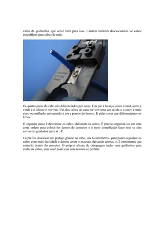 canto da guilhotina, que serve bem para isso. Existem também descascadores de cabos
específicos para cabos de rede.
Os quatro pares do cabo são diferenciados por cores. Um par é laranja, outro é azul, outro é
verde e o último é marrom. Um dos cabos de cada par tem uma cor sólida e o outro é mais
claro ou malhado, misturando a cor e pontos de branco. É pelas cores que diferenciamos os
8 fios.
O segundo passo é destrançar os cabos, deixando-os soltos. É preciso organizá-los em uma
certa ordem para colocá-los dentro do conector e é meio complicado fazer isso se eles
estiverem grudados entre si :-P.
Eu prefiro descascar um pedaço grande do cabo, uns 6 centímetros, para poder organizar os
cabos com mais facilidade e depois cortar o excesso, deixando apenas os 2 centímetros que
entrarão dentro do conector. O próprio alicate de crimpagem inclui uma guilhotina para
cortar os cabos, mas você pode usar uma tesoura se preferir.
 