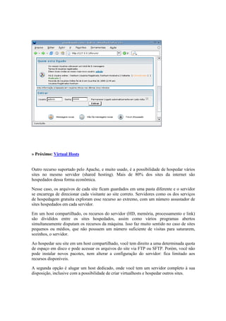 » Próximo: Virtual Hosts
Outro recurso suportado pelo Apache, e muito usado, é a possibilidade de hospedar vários
sites no mesmo servidor (shared hosting). Mais de 80% dos sites da internet são
hospedados dessa forma econômica.
Nesse caso, os arquivos de cada site ficam guardados em uma pasta diferente e o servidor
se encarrega de direcionar cada visitante ao site correto. Servidores como os dos serviços
de hospedagem gratuita exploram esse recurso ao extremo, com um número assustador de
sites hospedados em cada servidor.
Em um host compartilhado, os recursos do servidor (HD, memória, processamento e link)
são divididos entre os sites hospedados, assim como vários programas abertos
simultaneamente disputam os recursos da máquina. Isso faz muito sentido no caso de sites
pequenos ou médios, que não possuem um número suficiente de visitas para saturarem,
sozinhos, o servidor.
Ao hospedar seu site em um host compartilhado, você tem direito a uma determinada quota
de espaço em disco e pode acessar os arquivos do site via FTP ou SFTP. Porém, você não
pode instalar novos pacotes, nem alterar a configuração do servidor: fica limitado aos
recursos disponíveis.
A segunda opção é alugar um host dedicado, onde você tem um servidor completo à sua
disposição, inclusive com a possibilidade de criar virtualhosts e hospedar outros sites.
 