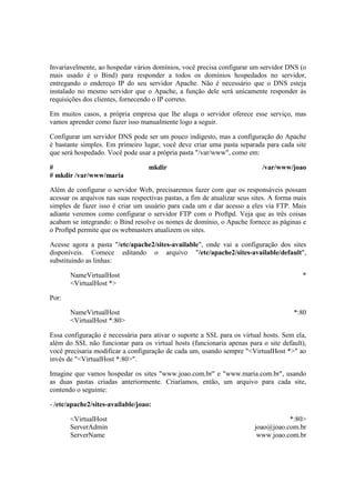 Invariavelmente, ao hospedar vários domínios, você precisa configurar um servidor DNS (o
mais usado é o Bind) para responder a todos os domínios hospedados no servidor,
entregando o endereço IP do seu servidor Apache. Não é necessário que o DNS esteja
instalado no mesmo servidor que o Apache, a função dele será unicamente responder às
requisições dos clientes, fornecendo o IP correto.
Em muitos casos, a própria empresa que lhe aluga o servidor oferece esse serviço, mas
vamos aprender como fazer isso manualmente logo a seguir.
Configurar um servidor DNS pode ser um pouco indigesto, mas a configuração do Apache
é bastante simples. Em primeiro lugar, você deve criar uma pasta separada para cada site
que será hospedado. Você pode usar a própria pasta "/var/www", como em:
# mkdir /var/www/joao
# mkdir /var/www/maria
Além de configurar o servidor Web, precisaremos fazer com que os responsáveis possam
acessar os arquivos nas suas respectivas pastas, a fim de atualizar seus sites. A forma mais
simples de fazer isso é criar um usuário para cada um e dar acesso a eles via FTP. Mais
adiante veremos como configurar o servidor FTP com o Proftpd. Veja que as três coisas
acabam se integrando: o Bind resolve os nomes de domínio, o Apache fornece as páginas e
o Proftpd permite que os webmasters atualizem os sites.
Acesse agora a pasta "/etc/apache2/sites-available", onde vai a configuração dos sites
disponíveis. Comece editando o arquivo "/etc/apache2/sites-available/default",
substituindo as linhas:
NameVirtualHost *
<VirtualHost *>
Por:
NameVirtualHost *:80
<VirtualHost *:80>
Essa configuração é necessária para ativar o suporte a SSL para os virtual hosts. Sem ela,
além do SSL não funcionar para os virtual hosts (funcionaria apenas para o site default),
você precisaria modificar a configuração de cada um, usando sempre "<VirtualHost *>" ao
invés de "<VirtualHost *:80>".
Imagine que vamos hospedar os sites "www.joao.com.br" e "www.maria.com.br", usando
as duas pastas criadas anteriormente. Criaríamos, então, um arquivo para cada site,
contendo o seguinte:
- /etc/apache2/sites-available/joao:
<VirtualHost *:80>
ServerAdmin joao@joao.com.br
ServerName www.joao.com.br
 