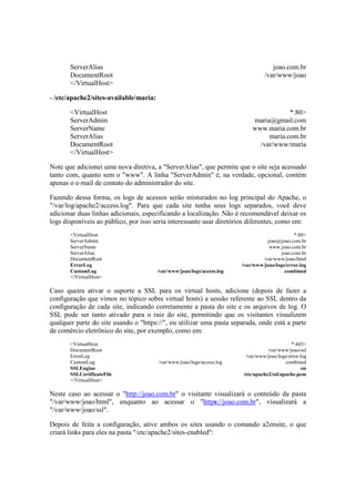 ServerAlias joao.com.br
DocumentRoot /var/www/joao
</VirtualHost>
- /etc/apache2/sites-available/maria:
<VirtualHost *:80>
ServerAdmin maria@gmail.com
ServerName www.maria.com.br
ServerAlias maria.com.br
DocumentRoot /var/www/maria
</VirtualHost>
Note que adicionei uma nova diretiva, a "ServerAlias", que permite que o site seja acessado
tanto com, quanto sem o "www". A linha "ServerAdmin" é, na verdade, opcional, contém
apenas o e-mail de contato do administrador do site.
Fazendo dessa forma, os logs de acessos serão misturados no log principal do Apache, o
"/var/log/apache2/access.log". Para que cada site tenha seus logs separados, você deve
adicionar duas linhas adicionais, especificando a localização. Não é recomendável deixar os
logs disponíveis ao público, por isso seria interessante usar diretórios diferentes, como em:
<VirtualHost *:80>
ServerAdmin joao@joao.com.br
ServerName www.joao.com.br
ServerAlias joao.com.br
DocumentRoot /var/www/joao/html
ErrorLog /var/www/joao/logs/error.log
CustomLog /var/www/joao/logs/access.log combined
</VirtualHost>
Caso queira ativar o suporte a SSL para os virtual hosts, adicione (depois de fazer a
configuração que vimos no tópico sobre virtual hosts) a sessão referente ao SSL dentro da
configuração de cada site, indicando corretamente a pasta do site e os arquivos de log. O
SSL pode ser tanto ativado para o raiz do site, permitindo que os visitantes visualizem
qualquer parte do site usando o "https://", ou utilizar uma pasta separada, onde está a parte
de comércio eletrônico do site, por exemplo, como em:
<VirtualHost *:443>
DocumentRoot /var/www/joao/ssl
ErrorLog /var/www/joao/logs/error.log
CustomLog /var/www/joao/logs/access.log combined
SSLEngine on
SSLCertificateFile /etc/apache2/ssl/apache.pem
</VirtualHost>
Neste caso ao acessar o "http://joao.com.br" o visitante visualizará o conteúdo da pasta
"/var/www/joao/html", enquanto ao acessar o "https://joao.com.br", visualizará a
"/var/www/joao/ssl".
Depois de feita a configuração, ative ambos os sites usando o comando a2ensite, o que
criará links para eles na pasta "/etc/apache2/sites-enabled":
 
