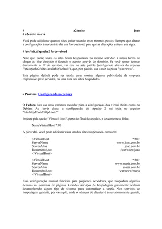 # a2ensite joao
# a2ensite maria
Você pode adicionar quantos sites quiser usando esses mesmos passos. Sempre que alterar
a configuração, é necessário dar um force-reload, para que as alterações entrem em vigor:
# /etc/init.d/apache2 force-reload
Note que, como todos os sites ficam hospedados no mesmo servidor, a única forma de
chegar ao site desejado é fazendo o acesso através do domínio. Se você tentar acessar
diretamente o IP do servidor, vai cair no site padrão (configurado através do arquivo
"/etc/apache2/sites-available/default"), que, por padrão, usa o raiz da pasta "/var/www".
Esta página default pode ser usada para mostrar alguma publicidade da empresa
responsável pelo servidor, ou uma lista dos sites hospedados.
» Próximo: Configurando no Fedora
O Fedora não usa uma estrutura modular para a configuração dos virtual hosts como no
Debian. Ao invés disso, a configuração do Apache 2 vai toda no arquivo
"/etc/httpd/conf/httpd.conf".
Procure pela seção "Virtual Hosts", perto do final do arquivo, e descomente a linha:
NameVirtualHost *:80
A partir daí, você pode adicionar cada um dos sites hospedados, como em:
<VirtualHost *:80>
ServerName www.joao.com.br
ServerAlias joao.com.br
DocumentRoot /var/www/joao
</VirtualHost>
<VirtualHost *:80>
ServerName www.maria.com.br
ServerAlias maria.com.br
DocumentRoot /var/www/maria
</VirtualHost>
Essa configuração manual funciona para pequenos servidores, que hospedam algumas
dezenas ou centenas de páginas. Grandes serviços de hospedagem geralmente acabam
desenvolvendo algum tipo de sistema para automatizar a tarefa. Nos serviços de
hospedagem gratuita, por exemplo, onde o número de clientes é assustadoramente grande,
 