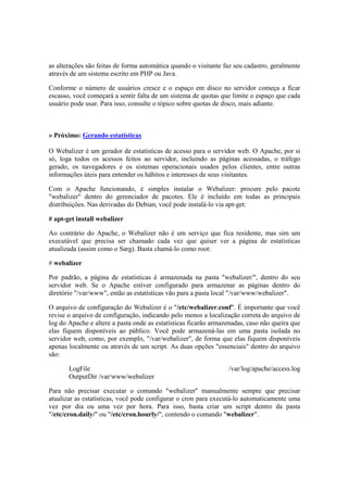 as alterações são feitas de forma automática quando o visitante faz seu cadastro, geralmente
através de um sistema escrito em PHP ou Java.
Conforme o número de usuários cresce e o espaço em disco no servidor começa a ficar
escasso, você começará a sentir falta de um sistema de quotas que limite o espaço que cada
usuário pode usar. Para isso, consulte o tópico sobre quotas de disco, mais adiante.
» Próximo: Gerando estatísticas
O Webalizer é um gerador de estatísticas de acesso para o servidor web. O Apache, por si
só, loga todos os acessos feitos ao servidor, incluindo as páginas acessadas, o tráfego
gerado, os navegadores e os sistemas operacionais usados pelos clientes, entre outras
informações úteis para entender os hábitos e interesses de seus visitantes.
Com o Apache funcionando, é simples instalar o Webalizer: procure pelo pacote
"webalizer" dentro do gerenciador de pacotes. Ele é incluído em todas as principais
distribuições. Nas derivadas do Debian, você pode instalá-lo via apt-get:
# apt-get install webalizer
Ao contrário do Apache, o Webalizer não é um serviço que fica residente, mas sim um
executável que precisa ser chamado cada vez que quiser ver a página de estatísticas
atualizada (assim como o Sarg). Basta chamá-lo como root:
# webalizer
Por padrão, a página de estatísticas é armazenada na pasta "webalizer/", dentro do seu
servidor web. Se o Apache estiver configurado para armazenar as páginas dentro do
diretório "/var/www", então as estatísticas vão para a pasta local "/var/www/webalizer".
O arquivo de configuração do Webalizer é o "/etc/webalizer.conf". É importante que você
revise o arquivo de configuração, indicando pelo menos a localização correta do arquivo de
log do Apache e altere a pasta onde as estatísticas ficarão armazenadas, caso não queira que
elas fiquem disponíveis ao público. Você pode armazená-las em uma pasta isolada no
servidor web, como, por exemplo, "/var/webalizer", de forma que elas fiquem disponíveis
apenas localmente ou através de um script. As duas opções "essenciais" dentro do arquivo
são:
LogFile /var/log/apache/access.log
OutputDir /var/www/webalizer
Para não precisar executar o comando "webalizer" manualmente sempre que precisar
atualizar as estatísticas, você pode configurar o cron para executá-lo automaticamente uma
vez por dia ou uma vez por hora. Para isso, basta criar um script dentro da pasta
"/etc/cron.daily/" ou "/etc/cron.hourly/", contendo o comando "webalizer".
 