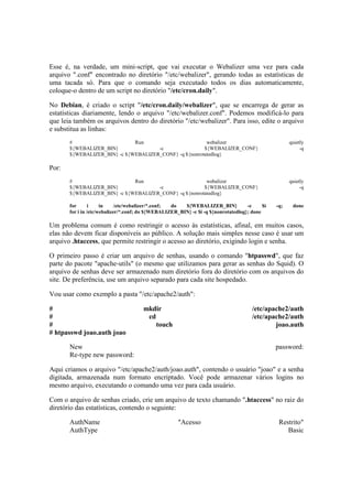 Esse é, na verdade, um mini-script, que vai executar o Webalizer uma vez para cada
arquivo ".conf" encontrado no diretório "/etc/webalizer", gerando todas as estatísticas de
uma tacada só. Para que o comando seja executado todos os dias automaticamente,
coloque-o dentro de um script no diretório "/etc/cron.daily".
No Debian, é criado o script "/etc/cron.daily/webalizer", que se encarrega de gerar as
estatísticas diariamente, lendo o arquivo "/etc/webalizer.conf". Podemos modificá-lo para
que leia também os arquivos dentro do diretório "/etc/webalizer". Para isso, edite o arquivo
e substitua as linhas:
# Run webalizer quietly
${WEBALIZER_BIN} -c ${WEBALIZER_CONF} -q
${WEBALIZER_BIN} -c ${WEBALIZER_CONF} -q ${nonrotatedlog}
Por:
# Run webalizer quietly
${WEBALIZER_BIN} -c ${WEBALIZER_CONF} -q
${WEBALIZER_BIN} -c ${WEBALIZER_CONF} -q ${nonrotatedlog}
for i in /etc/webalizer/*.conf; do ${WEBALIZER_BIN} -c $i -q; done
for i in /etc/webalizer/*.conf; do ${WEBALIZER_BIN} -c $i -q ${nonrotatedlog}; done
Um problema comum é como restringir o acesso às estatísticas, afinal, em muitos casos,
elas não devem ficar disponíveis ao público. A solução mais simples nesse caso é usar um
arquivo .htaccess, que permite restringir o acesso ao diretório, exigindo login e senha.
O primeiro passo é criar um arquivo de senhas, usando o comando "htpasswd", que faz
parte do pacote "apache-utils" (o mesmo que utilizamos para gerar as senhas do Squid). O
arquivo de senhas deve ser armazenado num diretório fora do diretório com os arquivos do
site. De preferência, use um arquivo separado para cada site hospedado.
Vou usar como exemplo a pasta "/etc/apache2/auth":
# mkdir /etc/apache2/auth
# cd /etc/apache2/auth
# touch joao.auth
# htpasswd joao.auth joao
New password:
Re-type new password:
Aqui criamos o arquivo "/etc/apache2/auth/joao.auth", contendo o usuário "joao" e a senha
digitada, armazenada num formato encriptado. Você pode armazenar vários logins no
mesmo arquivo, executando o comando uma vez para cada usuário.
Com o arquivo de senhas criado, crie um arquivo de texto chamando ".htaccess" no raiz do
diretório das estatísticas, contendo o seguinte:
AuthName "Acesso Restrito"
AuthType Basic
 