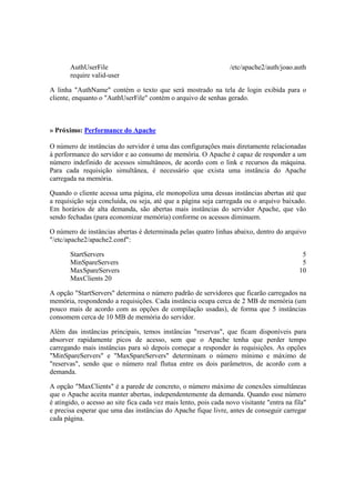 AuthUserFile /etc/apache2/auth/joao.auth
require valid-user
A linha "AuthName" contém o texto que será mostrado na tela de login exibida para o
cliente, enquanto o "AuthUserFile" contém o arquivo de senhas gerado.
» Próximo: Performance do Apache
O número de instâncias do servidor é uma das configurações mais diretamente relacionadas
à performance do servidor e ao consumo de memória. O Apache é capaz de responder a um
número indefinido de acessos simultâneos, de acordo com o link e recursos da máquina.
Para cada requisição simultânea, é necessário que exista uma instância do Apache
carregada na memória.
Quando o cliente acessa uma página, ele monopoliza uma dessas instâncias abertas até que
a requisição seja concluída, ou seja, até que a página seja carregada ou o arquivo baixado.
Em horários de alta demanda, são abertas mais instâncias do servidor Apache, que vão
sendo fechadas (para economizar memória) conforme os acessos diminuem.
O número de instâncias abertas é determinada pelas quatro linhas abaixo, dentro do arquivo
"/etc/apache2/apache2.conf":
StartServers 5
MinSpareServers 5
MaxSpareServers 10
MaxClients 20
A opção "StartServers" determina o número padrão de servidores que ficarão carregados na
memória, respondendo a requisições. Cada instância ocupa cerca de 2 MB de memória (um
pouco mais de acordo com as opções de compilação usadas), de forma que 5 instâncias
consomem cerca de 10 MB de memória do servidor.
Além das instâncias principais, temos instâncias "reservas", que ficam disponíveis para
absorver rapidamente picos de acesso, sem que o Apache tenha que perder tempo
carregando mais instâncias para só depois começar a responder às requisições. As opções
"MinSpareServers" e "MaxSpareServers" determinam o número mínimo e máximo de
"reservas", sendo que o número real flutua entre os dois parâmetros, de acordo com a
demanda.
A opção "MaxClients" é a parede de concreto, o número máximo de conexões simultâneas
que o Apache aceita manter abertas, independentemente da demanda. Quando esse número
é atingido, o acesso ao site fica cada vez mais lento, pois cada novo visitante "entra na fila"
e precisa esperar que uma das instâncias do Apache fique livre, antes de conseguir carregar
cada página.
 