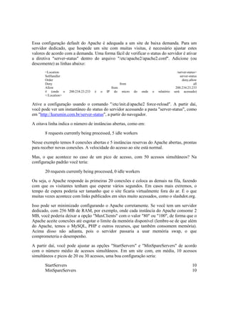 Essa configuração default do Apache é adequada a um site de baixa demanda. Para um
servidor dedicado, que hospede um site com muitas visitas, é necessário ajustar estes
valores de acordo com a demanda. Uma forma fácil de verificar o status do servidor é ativar
a diretiva "server-status" dentro do arquivo "/etc/apache2/apache2.conf". Adicione (ou
descomente) as linhas abaixo:
<Location /server-status>
SetHandler server-status
Order deny,allow
Deny from all
Allow from 200.234.23.233
# (onde o 200.234.23.233 é o IP do micro do onde o relatório será acessado)
</Location>
Ative a configuração usando o comando "/etc/init.d/apache2 force-reload". A partir daí,
você pode ver um instantâneo do status do servidor acessando a pasta "server-status", como
em "http://kurumin.com.br/server-status", a partir do navegador.
A oitava linha indica o número de instâncias abertas, como em:
8 requests currently being processed, 5 idle workers
Nesse exemplo temos 8 conexões abertas e 5 instâncias reservas do Apache abertas, prontas
para receber novas conexões. A velocidade do acesso ao site está normal.
Mas, o que acontece no caso de um pico de acesso, com 50 acessos simultâneos? Na
configuração padrão você teria:
20 requests currently being processed, 0 idle workers
Ou seja, o Apache responde às primeiras 20 conexões e coloca as demais na fila, fazendo
com que os visitantes tenham que esperar vários segundos. Em casos mais extremos, o
tempo de espera poderia ser tamanho que o site ficaria virtualmente fora do ar. É o que
muitas vezes acontece com links publicados em sites muito acessados, como o slashdot.org.
Isso pode ser minimizado configurando o Apache corretamente. Se você tem um servidor
dedicado, com 256 MB de RAM, por exemplo, onde cada instância do Apache consome 2
MB, você poderia deixar a opção "MaxClients" com o valor "80" ou "100", de forma que o
Apache aceite conexões até esgotar o limite da memória disponível (lembre-se de que além
do Apache, temos o MySQL, PHP e outros recursos, que também consomem memória).
Acima disso não adianta, pois o servidor passaria a usar memória swap, o que
comprometeria o desempenho.
A partir daí, você pode ajustar as opções "StartServers" e "MinSpareServers" de acordo
com o número médio de acessos simultâneos. Em um site com, em média, 10 acessos
simultâneos e picos de 20 ou 30 acessos, uma boa configuração seria:
StartServers 10
MinSpareServers 10
 