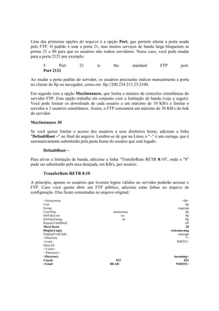Uma das primeiras opções do arquivo é a opção Port, que permite alterar a porta usada
pelo FTP. O padrão é usar a porta 21, mas muitos serviços de banda larga bloqueiam as
portas 21 e 80 para que os usuários não rodem servidores. Nesse caso, você pode mudar
para a porta 2121 por exemplo:
# Port 21 is the standard FTP port.
Port 2121
Ao mudar a porta padrão do servidor, os usuários precisarão indicar manualmente a porta
no cliente de ftp ou navegador, como em: ftp://200.234.213.23:2100.
Em seguida vem a opção MaxInstances, que limita o número de conexões simultâneas do
servidor FTP. Esta opção trabalha em conjunto com a limitação de banda (veja a seguir).
Você pode limitar os downloads de cada usuário a um máximo de 10 KB/s e limitar o
servidor a 3 usuários simultâneos. Assim, o FTP consumirá um máximo de 30 KB/s do link
do servidor.
MaxInstances 30
Se você quiser limitar o acesso dos usuários a seus diretórios home, adicione a linha
"DefaultRoot ~" no final do arquivo. Lembre-se de que no Linux o "~" é um curinga, que é
automaticamente substituído pela pasta home do usuário que está logado:
DefaultRoot ~
Para ativar a limitação de banda, adicione a linha "TransferRate RETR 8:10", onde o "8"
pode ser substituído pela taxa desejada, em KB/s, por usuário:
TransferRate RETR 8:10
A princípio, apenas os usuários que tiverem logins válidos no servidor poderão acessar o
FTP. Caso você queira abrir um FTP público, adicione estas linhas no arquivo de
configuração. Elas ficam comentadas no arquivo original:
<Anonymous ~ftp>
User ftp
Group nogroup
UserAlias anonymous ftp
DirFakeUser on ftp
DirFakeGroup on ftp
RequireValidShell off
MaxClients 20
DisplayLogin welcome.msg
DisplayFirstChdir .message
<Directory *>
<Limit WRITE>
DenyAll
</Limit>
</Directory>
<Directory incoming>
Umask 022 022
<Limit READ WRITE>
 