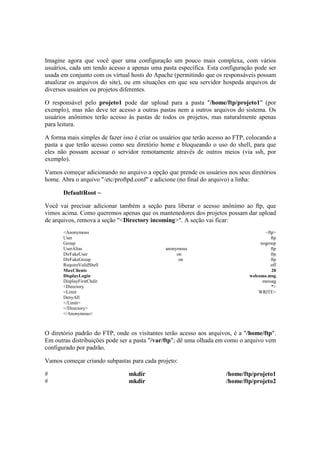 Imagine agora que você quer uma configuração um pouco mais complexa, com vários
usuários, cada um tendo acesso a apenas uma pasta específica. Esta configuração pode ser
usada em conjunto com os virtual hosts do Apache (permitindo que os responsáveis possam
atualizar os arquivos do site), ou em situações em que seu servidor hospeda arquivos de
diversos usuários ou projetos diferentes.
O responsável pelo projeto1 pode dar upload para a pasta "/home/ftp/projeto1" (por
exemplo), mas não deve ter acesso a outras pastas nem a outros arquivos do sistema. Os
usuários anônimos terão acesso às pastas de todos os projetos, mas naturalmente apenas
para leitura.
A forma mais simples de fazer isso é criar os usuários que terão acesso ao FTP, colocando a
pasta a que terão acesso como seu diretório home e bloqueando o uso do shell, para que
eles não possam acessar o servidor remotamente através de outros meios (via ssh, por
exemplo).
Vamos começar adicionando no arquivo a opção que prende os usuários nos seus diretórios
home. Abra o arquivo "/etc/proftpd.conf" e adicione (no final do arquivo) a linha:
DefaultRoot ~
Você vai precisar adicionar também a seção para liberar o acesso anônimo ao ftp, que
vimos acima. Como queremos apenas que os mantenedores dos projetos possam dar upload
de arquivos, remova a seção "<Directory incoming>". A seção vai ficar:
<Anonymous ~ftp>
User ftp
Group nogroup
UserAlias anonymous ftp
DirFakeUser on ftp
DirFakeGroup on ftp
RequireValidShell off
MaxClients 20
DisplayLogin welcome.msg
DisplayFirstChdir .messag
<Directory *>
<Limit WRITE>
DenyAll
</Limit>
</Directory>
</Anonymous>
O diretório padrão do FTP, onde os visitantes terão acesso aos arquivos, é a "/home/ftp".
Em outras distribuições pode ser a pasta "/var/ftp"; dê uma olhada em como o arquivo vem
configurado por padrão.
Vamos começar criando subpastas para cada projeto:
# mkdir /home/ftp/projeto1
# mkdir /home/ftp/projeto2
 