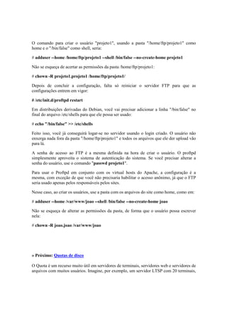 O comando para criar o usuário "projeto1", usando a pasta "/home/ftp/projeto1" como
home e o "/bin/false" como shell, seria:
# adduser --home /home/ftp/projeto1 --shell /bin/false --no-create-home projeto1
Não se esqueça de acertar as permissões da pasta /home/ftp/projeto1:
# chown -R projeto1.projeto1 /home/ftp/projeto1/
Depois de concluir a configuração, falta só reiniciar o servidor FTP para que as
configurações entrem em vigor:
# /etc/init.d/proftpd restart
Em distribuições derivadas do Debian, você vai precisar adicionar a linha "/bin/false" no
final do arquivo /etc/shells para que ele possa ser usado:
# echo "/bin/false" >> /etc/shells
Feito isso, você já conseguirá logar-se no servidor usando o login criado. O usuário não
enxerga nada fora da pasta "/home/ftp/projeto1" e todos os arquivos que ele der upload vão
para lá.
A senha de acesso ao FTP é a mesma definida na hora de criar o usuário. O proftpd
simplesmente aproveita o sistema de autenticação do sistema. Se você precisar alterar a
senha do usuário, use o comando "passwd projeto1".
Para usar o Proftpd em conjunto com os virtual hosts do Apache, a configuração é a
mesma, com exceção de que você não precisaria habilitar o acesso anônimo, já que o FTP
seria usado apenas pelos responsáveis pelos sites.
Nesse caso, ao criar os usuários, use a pasta com os arquivos do site como home, como em:
# adduser --home /var/www/joao --shell /bin/false --no-create-home joao
Não se esqueça de alterar as permissões da pasta, de forma que o usuário possa escrever
nela:
# chown -R joao.joao /var/www/joao
» Próximo: Quotas de disco
O Quota é um recurso muito útil em servidores de terminais, servidores web e servidores de
arquivos com muitos usuários. Imagine, por exemplo, um servidor LTSP com 20 terminais,
 