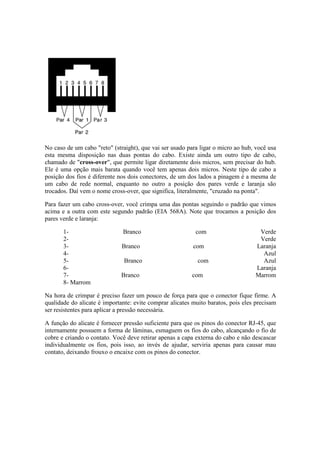 No caso de um cabo "reto" (straight), que vai ser usado para ligar o micro ao hub, você usa
esta mesma disposição nas duas pontas do cabo. Existe ainda um outro tipo de cabo,
chamado de "cross-over", que permite ligar diretamente dois micros, sem precisar do hub.
Ele é uma opção mais barata quando você tem apenas dois micros. Neste tipo de cabo a
posição dos fios é diferente nos dois conectores, de um dos lados a pinagem é a mesma de
um cabo de rede normal, enquanto no outro a posição dos pares verde e laranja são
trocados. Daí vem o nome cross-over, que significa, literalmente, "cruzado na ponta".
Para fazer um cabo cross-over, você crimpa uma das pontas seguindo o padrão que vimos
acima e a outra com este segundo padrão (EIA 568A). Note que trocamos a posição dos
pares verde e laranja:
1- Branco com Verde
2- Verde
3- Branco com Laranja
4- Azul
5- Branco com Azul
6- Laranja
7- Branco com Marrom
8- Marrom
Na hora de crimpar é preciso fazer um pouco de força para que o conector fique firme. A
qualidade do alicate é importante: evite comprar alicates muito baratos, pois eles precisam
ser resistentes para aplicar a pressão necessária.
A função do alicate é fornecer pressão suficiente para que os pinos do conector RJ-45, que
internamente possuem a forma de lâminas, esmaguem os fios do cabo, alcançando o fio de
cobre e criando o contato. Você deve retirar apenas a capa externa do cabo e não descascar
individualmente os fios, pois isso, ao invés de ajudar, serviria apenas para causar mau
contato, deixando frouxo o encaixe com os pinos do conector.
 