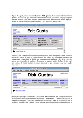 Depois de logado, acesse a seção "System > Disk Quotas". Comece clicando no "Enable
Quotas", isso faz com que ele realize uma varredura inicial, calculando o espaço ocupado
por cada usuário, o que pode demorar alguns minutos em partições com muitos arquivos.
Depois de tudo ativado, chegamos finalmente à tela inicial de configuração:
Aqui você tem a opção de configurar quotas individuais para cada usuário (/home users) ou
quotas para grupos de usuários (/home groups). Os valores são informados em blocos. O
mais comum é cada bloco ter 1 KB, mas o tamanho pode variar de 512 a 4096 bytes, de
acordo com o tamanho da partição e do sistema de arquivos usado. Do lado direito você
tem a opção de limitar também o número de arquivos que o usuário pode criar, opção
menos usada.
O espaço ocupado por cada usuário é recalculado periodicamente, mas você pode atualizar
as informações a qualquer momento clicando no "Check Quotas". Uma vez configurado, o
Quota fica residente e é reativado automaticamente durante o boot, no momento em que a
partição é montada. Não estranhe caso o sistema fique alguns minutos parado durante o
 